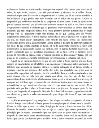 molestarse. Louise se le adelantaba. No esperaba a que el niño llorara para entrar en el
taller, lo que hacía, empero, con mil precauciones y siempre de puntillas. Jonas,
enternecido por esta discreción le aseguró un día a Louise que él no era tan sensible a
las molestias y que podía muy bien trabajar con el ruido de sus pasos. Louise le
respondió que también se trataba de no despertar al niño. Jonas, lleno de admiración
por el corazon maternal que ella descubría de esta manera, se echó a reír. Pero era que
de golpe no se atrevió a confesar que las prudentes intervenciones de Louise eran más
molestas que una irrupción franca; y lo eran, primero porque duraban más y luego
porque ella las ejecutaba según una mímica en la que Louise, con los brazos
ampliamente extendidos, el torso un poco echado hacia atrás y el paso con los pies may
en alto, no podía pasar inadvertida. Este método iba hasta contra sus intenciones
confesadas, puesto que a cada momento Louise corría el peligro de derribar alguna de
las telas de que estaba atestado el taller. El ruido despertaba entonces al niño, que
manifestaba su descontento según sus medios, por lo demás bastante poderosos. El
padre, encantado con las facultades pulmonares de su hijo, corría a mimarlo, pero
pronto lo relevaba su mujer. Jonas levantaba entonces las telas caídas y luego, con los
pinceles en la mano, escuchaba embelesado la voz insistento y soberana del chico.
Aquel fue el momento también en que el éxito valió a Jonas muchos amigos. Esos
amigos se manifestaban en el teléfono o en ocasión de visitas que nadie anunciaba. El
teléfono que, después de maduro cálculo, se había colocado en el taller, sonaba a
menudo, siempre en perjuicio del sueño del niño, que mezclaba sus gritos con la
campanilla imperativa del aparato. Si por casualidad Louise estaba atendiendo a los
otros chicos, ella se esforzaba por acudir con ellos, pero las más de las veces
encontraba a Jonas sosteniendo al niño con un brazo y con la otra mano los pinceles y el
receptor del teléfono, que le transmitía una afectuosa invitación a almorzar. Jonas se
maravillaba de que quisieran almorzar con él cuya conversacion era trivial. Pero
prefería salir por las noches, a fin de tener intacta su jornada. La mayor parte de las
veces, por desgracia, el amigo solo disponía de la hora del almuerzo, y precisamente de
ese almuerzo, y quería a toda costa reservarlo para el querido Jonas. El querido Jonas
acoptaba.
—¡Como usted quiera! —y colgaba—. Ése sí que es amable —y pasaba el niño a
Louise. Luego reanudaba el trabajo, pronto interrumpido por el almuerzo o la comida.
Entonces había que apartar las telas, desplegar la mesa e instalarse con los niños.
Durante la comida Jonas miraba con un ojo el cuadro que estaba pintando, y al
principio por lo menos, encontraba que sus hijos eran un poco lentos en masticar y
deglutir, lo que hacía durar excesivamente las comidas. Pero leyó en un diario que
había que comer con lentitud para asimilar bien y desde entoncos encontró en cada
 