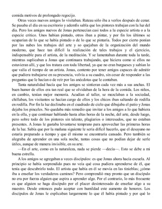comida motivos de prolongado regocijo.
Otras veces nuevos amigos lo visitaban. Rateau sólo iba a verlos después de cenar.
Se pasaba el día en su escritorio y ademfis sabla que los pintores trabajan con la luz del
día. Pero los amigos nuevos de Jonas pertenecían casi todos a la especie artista o a la
especie crítico. Unos habían pintado, otros iban a pintar, y por fin los últimos se
ocuparían de lo que se había pintado o de lo que se pintaría. Todos por cierto ponían
por las nubes los trabajos del arte y so quejaban de la organización del mundo
moderno, que hace tan difícil la realización de tales trabajos y el ejercicio,
indispensable para el artista, de la meditación. Y se lamentaban durante toda la tarde,
mientras suplicaban a Jonas que continuara trabajando, que hiciera como si ellos no
estuvieran allí, y que los tratara con toda libertad, ya que no eran burgueses y sabían lo
que valía el tiempo de un artista. Jonas, contento por tener amigos capaces de admitir
que pudiera trabajarse en su presencia, volvía a su cuadro, sin cesar de responder a las
preguntas que le hacían o de reír por las anécdotas que le contaban.
Tanta naturalidad hacía que los amigos se sintieran cada vez más a sus anchas. El
buen humor de ellos era tan real que se olvidaban de la hora de la comida. Los niños,
en cambio, tenían mejor memoria. Acudían al taller, se mezclaban a la sociedad,
chillaban, los visitantos se hacían cargo de ellos y los chicos iban saltando de rodilla
en rodilla. Por fin la luz declinaba en el cuadrado de cielo que dibujaba el patio y Jonas
dejaba los pinceles. No quedaba más remedio que invitar a los amigos a lo que hubiera
en la olla, y que continuar hablando hasta altas horas de la noche, del arte, desde luego,
pero sobre todo de los pintores sin talento, plagiarios o interesados, que no estaban
presentes. A Jonas le gustaba levantarse temprano para aprovechar las primeras horas
de la luz. Sabía que por la mañana siguiente le sería difícil hacerlo, que el desayuno no
estaría preparado a tiempo y que él mismo se encontraría cansado. Pero también se
alegraba de aprendor en una sola noche, tantas cosas que no podían dejar de serle
útiles, aunque de manera invisible, en su arte.
—En el arte, como en la naturaleza, nada se pierde —decía—. Esto se debe a mi
buena estrella.
A los amigos se agregaban a veces discípulos: es que Jonas ahora hacía escuela. Al
principio se había sorprendido pues no veía qué cosa pudiera aprenderse de él, que
tenía que descubrirlo todo. El artista que había en él se movía en las tinieblas; ¿cómo
iba a enseñar los verdaderos caminos? Pero comprendió muy pronto que un discípulo
no era por fuerza alguien que aspira a aprender algo. Por el contrario, lo más frecuente
es que alguien se haga discípulo por el placer desinteresado de enseñar algo a su
maestro. Desde entonces pudo aceptar con humildad este aumento de honores. Los
discípulos de Jonas le explicaban largarmente lo que él había pintado y por qué lo
 