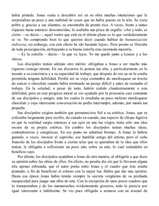había pintado. Jonas venía a descubrir así en su obra muchas intenciones que le
sorprendían un poco y una multitud de cosas que no había puesto en la tela. Se creía
pobre y, gracias a sus alumnos, se encontraba de pronto rico. A veces, frente a tantas
riquezas hasta entonces desconocidas, lo asaltaba una pizca de orgullo. «Así y todo, es
cierto —se decía—, aquel rostro que está en el último plano es lo que verdaderamente
se ve. No comprendo bien lo que quieren decir cuando hablan de humanización
indirecta; sin embargo, con este efecto he ido bastante lejos». Pero pronto se liberaba
de toda preocupación, atribuyendo a su buena estrella esta incómoda maestría.
—Es la estrella —decía— la que va lejos. Yo me quedo junto a Louise y a los
chicos.
Los discípulos tenían además otro mérito: obligaban a Jonas a ser mucho más
riguroso consigo mismo. En sus discursos lo ponian tan alto, y particularmente en lo
tocante a su conciencia y a su capacidad de trabajo, que después de eso ya no le estaba
permitida ninguna debilidad. Perdió así su vieja costumbre de mordisquear un trocito
do azúcar o chocolate cuando había terminado un pasaje difícil y antes de reanudar el
trabajo. En la soledad, a pesar de todo, habría cedido clandestinamrnte a esta
debilidad, pero en este progreso moral se vio ayudado por la prosenoia casi constante
de sus discípulos y amigos, ante los cuales le resultaba un poco molesto mordisquear
chocolate y cuya interesante conversación no podía interrumpir, además, por manía tan
pequeña.
Sus discípulos exigían también que permaneciera fiel a su estética. Jonas, que se
esforzaba largamente para recibir, do cuando en cuando, una especie de chispa fugitiva
en que la realidad surgía entonces a sus ojos en una luz virgen, tenía sólo una idea
oscura de su propia estética. En cambio los discípulos tenían muchas ideas,
contradictorias y categóricas. En ese punto no admitían bromas. A Jonas le habría
gustado, a veces, invocar el capricho, ese humilde amigo del artista; pero el ceño
fruncido de los discípulos frente a ciertas telas que se apartaban de la idea que ellos
tenían, le obligaba a reflexionar un poco más sobre su arte, lo cual redundaba en
beneficio suyo.
Por último, los discípulos ayudaban a Jonas de otra manera, al obligarle a que diera
su opinión sobre las obras de ellos. En efecto, no pasaba día sin que le llevaran alguna
tela apenas esbozada, que el autor ponía entre Jonas y el cuadro que éste estaba
pintando, a fin de beneficiar el esbozo con la mejor luz, Había que dar una opinión.
Hasta esa época Jonas había tenido siempre la secreta vergüenza de su profunda
incapacidad para juzgar una obra de arte. Con la excepción de unos pocos cuadros que
lo transportaban y de los mamarrachos evidentemente groseros, todo le parecía por
igual interesante e indiferente. Se vio pues obligado a armarse con un arsenal de
 