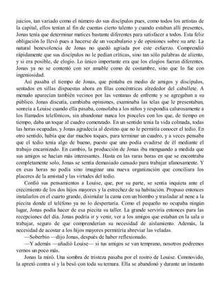 juicios, tan variado como el número do sus discípulos pues, como todos los artistas de
la capital, ellos tenían al fin de cuentas cierto talento y cuando estaban allí presentes,
Jonas tenía que determinar matices bastante diferentes para satisfacer a todos. Esta feliz
obligación lo llevó pues a hacerse de un vocabulario y de opiniones sobre su arte. La
natural benevolencia de Jonas no quedó agriada por este esfuerzo. Comprendió
rápidamente que sus discípulos no le pedían críticas, sino tan sólo palabras de aliento,
y si era posible, de elogio. Lo único importante era que los elogios fueran diferentes.
Jonas ya no se contentó con ser amable como de costumbre, sino que lo fue con
ingeniosidad.
Así pasaba el tiempo de Jonas, que pintaba en medio de amigos y discípulos,
sentados en sillas dispuestas ahora en filas concéntricas alrededor del caballete. A
menudo aparecían también vecinos por las ventanas de enfrente y se agregaban a su
público. Jonas discutía, cambiaba opiniones, examinaba las telas que le presentaban,
sonreía a Louise cuando ella pasaba, consolaba a los niños y respondía calurosamente a
los llamados telefónicos, sin abandonar nunca los pinceles con los que, de tiempo en
tiempo, daba un toque al cuadro comenzado. En un sentido tenia la vida colmada, todas
las horas ocupadas, y Jonas agradecía al destino que no le permitía conocer el tedio. En
otro sentido, había que dar muchos toques, para terminar un cuadro, y a veces pensaba
que el tedio tenía algo de bueno, puesto que uno podía evadirse de él mediante el
trabajo encarnizado. En cambio, la producción de Jonas iba menguando a medida que
sus amigos se hacían más interesantes. Hasta en las raras horas en que se encontraba
completamente solo, Jonas se sentía demasiado cansado para trabajar afanosamente. Y
en esas horas no podía sino imaginar una nueva organización que conciliara los
placeres de la amistad y las virtudes del tedio.
Confió sus pensamientos a Louise, que, por su parte, se sentía inquieta ante el
crecimiento de los dos hijos mayores y la estrechez de su habitación. Propuso entonces
instalarlos en el cuarto grande, disimular la cama con un biombo y trasladar al nene a la
piecita donde el teléfono ya no lo despertaría. Como el pequeño no ocupaba ningún
lugar, Jonas podía hacer de esa piecita su taller. La grande serviría entonces para las
recepciones del día. Jonas podría ir y venir, ver a los amigos que estaban en la sala o
trabajar, seguro de que comprenderían su necesidad de aislamiento. Además, la
necesidad de acostar a los hijos mayores permitiría abreviar las veladas.
—Soberbio —dijo Jonas, después de haber reflexionado.
—Y además —añadió Louise— si tus amigos se van temprano, nosotros podremos
vernos un poco más.
Jonas la miró. Una sombra de tristeza pasaba por el rostro de Louise. Conmovido,
la apretó contra sí y la besó con toda su ternura. Ella se abandonó y durante un instanto
 