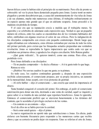 fueron felices como lo habían sido al principio de su matrimonio. Pero ella de pronto se
sobresaltó: tal vez la pieza fuera demasiado pequeña para Jonas. Louise tomó un metro
plegadizo y pronto descubrieron que, a causa del amontonamiento de vlas telas de Jonas
y de sus alumnos, mucho más numerosas estas últimas, él trabajaba ordinariamente en
un espacio apenas más grande que el que en adelante ocuparía. Jonas procedió a la
mudanza sin pérdida de tiempo.
Y el caso era que su reputación crecía a medida que él trabajaba menos. Se
esperaba y se celebraba de antemano cada exposición suya. Verdad es que un pequeño
número de críticos, entre los cuales se encontraban dos de los visitantes habituales del
taller, entibiaban con algunas reservas el calor de sus críticas. Pero la indignación de
los discípulos compensaba con creces este pequeño contratiempo. Desde luego que,
según afirmaban con vehemencia, estos últimos estimaban por encima de todo las telas
del primer período, pero creían que las búsquedas actuales preparahan una verdadora
revolución. Jonas se reprochaba la ligera impaciencia que sentía cada vez que se
exaltaban sus primeras obras y agradecía los elogios con efusión. Sólo Rateau gruñía:
—¡Qué gente ridícula!... Te quieren inmóvil, como una estatua. Para ellos, está
prohibido vivir.
Pero Jonas defendía a sus discípulos:
—Tú no puedes comprender —le decía a Rateau—. A ti te gusta todo lo que hago.
Rateau se reía:
—¡Diablos! No son tus cuadros lo que me gusta; es tu pintura.
En todo caso, los cuadros continuaban gustando y, después de una exposición
recibida calurosamente, el comerciante propuso, por su propia iniciativa, un aumento
de la mensualidad. Jonas aceptó, con vivas protestas de gratitud.
—Al oírlo hablar —dijo el comerciante—, uno creería que usted da importancia al
dinero.
Tanta bondad conquistó el corazón del pintor. Sin embargo, al pedir al comerciante
autorización para donar una tela, destinada a una venta de caridad, aquél se inquietó y
quiso saber si se trataba de una caridad «que reportara beneficios». Jonas lo ignoraba.
Entonces el comerciante prefirió que se atuvieran honestamente a los términos del
contrato, que le acordaba el privilegio exclusivo de las ventas.
—Un contrato es un contrato —dijo.
En el de ellos no se había previsto la caridad.
—Será como usted quiera —dijo el pintor.
La nueva organización no aportó más que satisfacciones a Jonas. En efecto, pudo
aislarse con bastante frecuencia para responder a las numerosas cartas que recibía
ahora y que su cortesía no podia dejar sin respuesta. Unas se referían al arte de Jonas;
 