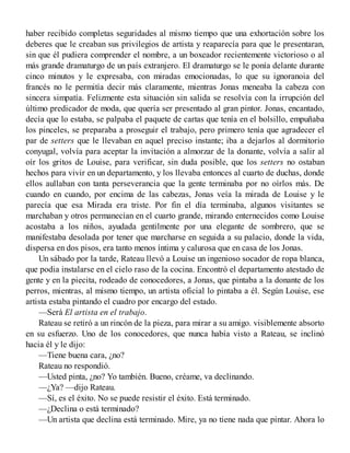 haber recibido completas seguridades al mismo tiempo que una exhortación sobre los
deberes que le creaban sus privilegios de artista y reaparecía para que le presentaran,
sin que él pudiera comprender el nombre, a un boxeador recientemente victorioso o al
más grande dramaturgo de un país extranjero. El dramaturgo se le ponía delante durante
cinco minutos y le expresaba, con miradas emocionadas, lo que su ignoranoia del
francés no le permitía decir más claramente, mientras Jonas meneaba la cabeza con
sincera simpatía. Felizmente esta situación sin salida se resolvía con la irrupción del
último predicador de moda, que quería ser presentado al gran pintor. Jonas, encantado,
decía que lo estaba, se palpaba el paquete de cartas que tenía en el bolsillo, empuñaba
los pinceles, se preparaba a proseguir el trabajo, pero primero tenía que agradecer el
par de setters que le llevaban en aquel preciso instante; iba a dejarlos al dormitorio
conyugal, volvía para aceptar la invitación a almorzar de la donante, volvía a salir al
oír los gritos de Louise, para verificar, sin duda posible, que los setters no ostaban
hechos para vivir en un departamento, y los llevaba entonces al cuarto de duchas, donde
ellos aullaban con tanta perseverancia que la gente terminaba por no oírlos más. De
cuando en cuando, por encima de las cabezas, Jonas veía la mirada de Louise y le
parecía que esa Mirada era triste. Por fin el día terminaba, algunos visitantes se
marchaban y otros permanecían en el cuarto grande, mirando enternecidos como Louise
acostaba a los niños, ayudada gentilmente por una elegante de sombrero, que se
manifestaba desolada por tener que marcharse en seguida a su palacio, donde la vida,
dispersa en dos pisos, era tanto menos íntima y calurosa que en casa de los Jonas.
Un sábado por la tarde, Rateau llevó a Louise un ingenioso socador de ropa blanca,
que podia instalarse en el cielo raso de la cocina. Encontró el departamento atestado de
gente y en la piecita, rodeado de conocedores, a Jonas, que pintaba a la donante de los
perros, mientras, al mismo tiempo, un artista oficial lo pintaba a él. Según Louise, ese
artista estaba pintando el cuadro por encargo del estado.
—Será El artista en el trabajo.
Rateau se retiró a un rincón de la pieza, para mirar a su amigo. visiblemente absorto
en su esfuerzo. Uno de los conocedores, que nunca había visto a Rateau, se inclinó
hacia él y le dijo:
—Tiene buena cara, ¿no?
Rateau no respondió.
—Usted pinta, ¿no? Yo también. Bueno, créame, va declinando.
—¿Ya? —dijo Rateau.
—Sí, es el éxito. No se puede resistir el éxito. Está terminado.
—¿Declina o está terminado?
—Un artista que declina está terminado. Mire, ya no tiene nada que pintar. Ahora lo
 