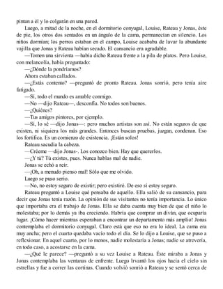 pintan a él y lo colgarán en una pared.
Luego, a mitad de la noche, en el dormitorio conyugal, Louise, Rateau y Jonas, éste
de pie, los otros dos sentados en un ángulo de la cama, permanecían en silencio. Los
niños dormían; los perros estaban en el campo, Louise acababa de lavar la abundante
vajilla que Jonas y Rateau habían secado. El cansancio era agradable.
—Tomen una sirvienta —había dicho Rateau frente a la pila de platos. Pero Louise,
con melancolía, había preguntado:
—¿Dónde la pondríamos?
Ahora estaban callados.
—¿Estás contento? —preguntó de pronto Rateau. Jonas sonrió, pero tenía aire
fatigado.
—Sí, todo el mundo es amable conmigo.
—No —dijo Rateau—, desconfía. No todos son buenos.
—¿Quiénes?
—Tus amigos pintores, por ejemplo.
—Sí, lo sé —dijo Jonas—: pero muchos artistas son así. No están seguros de que
existen, ni siquiera los más grandes. Entonces buscan pruebas, juzgan, condenan. Eso
los fortifica. Es un comienzo de existencia. ¡Están solos!
Rateau sacudía la cabeza.
—Créeme —dijo Jonas-. Los conozco bien. Hay que quererlos.
—¿Y tú? Tú existes, pues. Nunca hablas mal de nadie.
Jonas se echó a reír.
—¡Oh, a menudo pienso mal! Sólo que me olvido.
Luego se puso serio.
—No, no estoy seguro de existir; pero existiré. De eso sí estoy seguro.
Rateau preguntó a Louise qué pensaba de aquello. Ella salió de su cansancio, para
decir que Jonas tenía razón. La opinión de sus visitantes no tenía importancia. Lo único
que importaba era el trabajo de Jonas. Ella se daba cuenta muy bien de que el niño lo
molestaba; por lo demás ya iba creciendo. Habría que comprar un diván, que ocuparía
lugar. ¡Cómo hacer mientras esperaban a encontrar un departamento más amplio! Jonas
contemplaba el dormitorio conyugal. Claro está que eso no era lo ideal. La cama era
muy ancha; pero el cuarto quedaba vacío todo el día. Se lo dijo a Louise, que se puso a
reflexionar. En aquel cuarto, por lo menos, nadie molestaría a Jonas; nadie se atrevería,
en todo caso, a acostarse en la cama.
—¿Qué le parece? —preguntó a su vez Louise a Rateau. Éste miraba a Jonas y
Jonas contemplaba las ventanas de enfrente. Luego lrvantó los ojos hacia el cielo sin
estrellas y fue a correr las cortinas. Cuando volvió sonrió a Rateau y se sentó cerca de
 