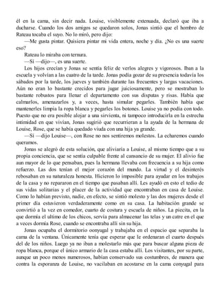 él en la cama, sin decir nada. Louise, visiblemente extenuada, declaró que iba a
ducharse. Cuando los dos amigos se quedaron solos, Jonas sintió que el hombro de
Rateau tocaba el suyo. No lo miró, pero dijo:
—Me gusta pintar. Quisiera pintar mi vida entera, noche y día. ¿No es una suerte
eso?
Rateau lo miraba con ternura.
—Sí —dijo—, es una suerte.
Los hijos crecían y Jonas se sentía feliz de verlos alegres y vigorosos. Iban a la
escuela y volvían a las cuatro de la tarde. Jonas podía gozar de su presencia todavía los
sábados por la tarde, los jueves y también durante las frecuentes y largas vacaciones.
Aún no eran lo bastante crecidos para jugar juiciosamente, pero se mostraban lo
bastante robustos para llenar el departamento con sus disputas y risas. Había que
calmarlos, amenazarlos y, a veces, hasta simular pegarles. También había que
mantenerles limpia la ropa blanca y pegarles los botones. Louise ya no podía con todo.
Puesto que no era posible alojar a una sirvienta, ni tampoco introducirla en la estrecha
intimidad en que vivían, Jonas sugirió que recurrieran a la ayuda de la hermana de
Louise, Rose, que se había quedado viuda con una hija ya grande.
—Sí —dijo Louise—, con Rose no nos sentiremos molestos. La echaremos cuando
queramos.
Jonas se alegró de esta solución, que aliviaría a Louise, al mismo tiempo que a su
propia conciencia, que se sentía culpable frente al cansancio de su mujer. El alivio fue
aun mayor de lo que pensaban, pues la hermana llevaba con frecuencia a su hija como
refuerzo. Las dos tenían el mejor corazón del mundo. La virtud y el desinterés
rebosaban en su naturaleza honesta. Hicieron lo imposible para ayudar en los trabajos
de la casa y no repararon en el tiempo que pasaban allí. Les ayudó en esto el tedio de
sus vidas solitarias y el placer de la actividad que encontraban en casa de Louise.
Como lo habían previsto, nadie, en efecto, se sintió molesto y las dos mujeres desde el
primer día estuvieron verdaderamente como en su casa. La habitación grande se
convirtió a la vez en comedor, cuarto de costura y escuela de niños. La piecita, en la
que dormía el ultimo de los chicos, servía para almacenar las telas y un catre en el que
a veces dormía Rose, cuando se encontraba allí sin su hija.
Jonas ocupaba el dormitorio oonyugal y trabajaba en el espacio que separaba la
cama de la ventana. Únicamente tenía que esperar que le ordenaran el cuarto después
del de los niños. Luego ya no iban a molestarlo más que para buscar alguna pieza de
ropa blanca, porque el único armario de la casa estaba allí. Los visitantes, por su parte,
aunque un poco menos numerosos, habían conservado sus costumbres, de manera que
contra la esporanza de Louise, no vacilaban en acostarse en la cama conyugal para
 