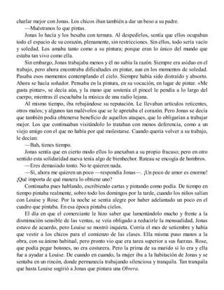 charlar mejor con Jonas. Los chicos iban también a dar un beso a su padre.
—Muéstranos lo que pintas.
Jonas lo hacía y los besaba con ternura. Al despedirlos, sentía que ellos ocupaban
todo el espacio de su corazón, plenamente, sin restricciones. Sin ellos, todo sería vacío
y soledad. Los amaba tanto como a su pintura; porque eran lo único del mundo que
estaba tan vivo como ella.
Sin embargo, Jonas trabajaba menos y él no sabía la razón. Siempre era asiduo en el
trabajo, pero ahora encontraba dificultades en pintar, aun en los momentos de soledad.
Pasaba esos momentos contemplando el cielo. Siempre había sido distraído y absorto.
Ahora se hacía soñador. Pensaba en la pintura, en su vocación, en lugar de pintar. «Me
gusta pintar», se decía aún, y la mano que sostenía el pincel le pendía a lo largo del
cuerpo, mientras él escuchaba la música de una radio lejana.
Al mismo tiempo, iba rebajándose su reputación. Le llevaban artículos reticentes,
otros malos; y algunos tan malévolos que se le apretaba el corazón. Pero Jonas se decía
que también podía obtenerse beneficio de aquellos ataques, que lo obligarían a trabajar
mejor. Los que continuaban visitándolo lo trataban con menos deferencia, como a un
viejo amigo con el que no había por qué molestarse. Cuando quería volver a su trabajo,
le decían:
—Bah, tienes tiempo.
Jonas sentía que en cierto modo ellos lo anexaban a su propio fracaso; pero en otro
sentido esta solidaridad nueva tenía algo de bienhechor. Rateau se encogía de hombros.
—Eres demasiado tonto. No te quieren nada.
—Sí, ahora me quieren un poco —respondía Jonas—. ¡Un poco de amor es enorme!
¡Qué importa de qué manera lo obtiene uno?
Continuaba pues hablando, escribiendo cartas y pintando como podía. De tiempo en
tiempo pintaba realmente, sobro todo los domingos por la tarde, cuando los niños salían
con Louise y Rose. Por la noche se sentía alegre por haber adelantado un poco en el
cuadro que pintaba. En esa época pintaba cielos.
El día en que el comerciante le hizo saber que lamentándolo mucho y frente a la
disminución sensible de las ventas, se veía obligado a reducirle la mensualidad, Jonas
estuvo de acuerdo, pero Louise se mostró inquieta. Corría el mes de setiembre y había
que vestir a los chicos para el comienzo de las clases. Ella misma puso manos a la
obra, con su ánimo habitual, pero pronto vio que era tarea superior a sus fuerzas. Rose,
que podía pegar botones, no era costurera. Pero la prima de su marido sí lo era y ella
fue a ayudar a Louise. De cuando en cuando, la mujer iba a la habitación de Jonas y se
sentaba en un rincón, donde permanecía trabajando silenciosa y tranquila. Tan tranquila
que hasta Louise sugirió a Jonas que pintara una Obrera.
 