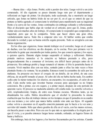—Buena idea —dijo Jonas. Probó, echó a perder dos telas. Luego volvió a un cielo
comenzado. Al día siguiente se paseo durante largo rato por el departamento y
reflexionó en lugar de pintar. Un discípulo, todo acalorado, fue a mostrarle un largo
artículo, que Jonas no habría leído de no ser por él, en el que se enteró de que su
pintura se había agotado; el comerciante le telefoneó para manifestarle aun su inquietud
frente a la curva de las ventas. Jonas continuaba sin embargo soñando y reflexionando.
Dijo al discípulo que había algo de verdad en el artículo, pero que él, Jonas, podía
contar aún con muchos años de trabajo. Al comercianto le respondió que comprendía su
inquietud, pero que no la compartía. Tenía que hacer ahora una gran obra,
verdaderamente nueva. Todo iba a empezar otra vez. Al hablar sentía que estaba
diciendo la verdad y que su buena estrella seguía presente. Todo se arreglaría con una
buena organización.
En los días que siguieron, Jonas intentó trabajar en el corredor, luego en el cuarto
de duchas, con luz eléctrica; un día después, en la cocina. Pero por primera vez le
molestaba la gente que encontraba por todas partes, los que conocía apenas y los suyos,
a quienes quería. Durante algún tiempo suspendió el trabajo y reflexionó. Habría
pintado motivos naturales si la estación se hubiera prestado a ello, pero
desgraciadamente iba a comenzar el invierno; era difícil hacer paisajes antes de la
primavera. Sin embargo probó y luego renunció al intento: el frío le penetraba hasta el
corazón. Vivió muchos días con sus telas, sentado junto a ellas las más veces o bien
plantado frente a la ventana. Ya no pintaba. Entonces tomó la costumbre de salir por las
mañanas. Su proyecto era hacer el croquis de un detalle, de un árbol, de una casa
oblicua, de un perfil tomado al pasar. Al cabo del día no había hecho nada. En cambio
cedía ante la menor tentación: los diarios, un encuentro, los oscaparates, el calor de un
café. Cada noche tenía que inventar buenas excusas para apaciguar su no limpia
conciencia. Iba a pintar, eso era seguro, y a pintar mejor, después de este período de
aparente vacío. El proceso se maduraba adentro; allí estaba todo. La estrella volvería a
salir, resplandeciente; limpia, de entre esas brumas oscuras. Mientras tanto, ya no
abandonaba los cafés. Había descubierto que el alcohol le procuraba la misma
exaltación que los días de trabajo intense en los tiempos en que él pensaba en su cuadro
con esa ternura y ese calor que nunca había sentido sino ante sus hijos. Al segundo
coñac volvía a encontrar en él aquella emoción punzante que lo hacía a la vez amo y
servidor del mundo. Sólo que ahora gozaba de ella en el vacío, con las manos ociosas,
sin hacerla pasar a una obra. Pero era eso lo que más se aproximaba a la alegría por la
que él vivía, y se pasaba entonces largas horas sentado, soñando, en lugares llenos de
humo y bullicio.
Sin embargo, huía de los lugares y los barrios frecuentados por los artistas. Cuando
 
