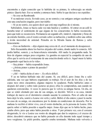 encontraba a algún conocido que le hablaba de su pintura, le sobrecogía un miedo
pánico. Quería huir. Eso se notaba y entonces huía. Sabía lo que decían a sus espaldas:
—Se cree un Rembrandt.
Y su malestar crecía. En todo caso, ya no sonreía y sus antiguos amigos sacaban de
esto una conclusión singular, pero inevitable:
—Si ya no sonríe, eso quiere decir que está muy orgulloso de sí mismo.
Sabiéndolo, Jonas se hacía cada voz más huidizo y sombrío. Al entrar en un café le
bastaba tener el sentimiento de que alguno de los concurrentes lo había reconocido,
para que todo se oscureciera. Permanecía un segundo allí, inmóvil, impotente y lleno de
un extraño fastidio, con el rostro cerrado sobre su turbación, y también sobre una súbita
y ávida necesidad de amistad. Pensaba en la Mirada buena de Rateau y salía
bruscamente.
—Eres un fanfarrón —dijo alguien muy cerca de él, en el momento de desaparecer.
Sólo frecuentaba ahora los barrios alejados del centro, donde nadie lo conocía. Allí
podía hablar, sonreir, y su benevolencia retornaba. Allí nadie le preguntaba nada. Se
hizo de algunos amigos poco exigentes. Le gustaba en especial la compañía de uno de
ellos que le servía en el restaurante de una estación donde solía ir. Aquel mozo le había
preguntado «qué hacía en la vida».
—Soy pintor —había respondido Jonas.
—¿Artista pintor o pintor de paredes?
—Artista.
—¡Ah! —había dicho el otro—. Es oficio difícil.
Y ya no habían hablado más del asunto. Sí, era difícil, pero Jonas iba a salir
adelante, una vez que hubiera organizado su trabajo. En el azar de los días y de las
copas tuvo otros encuentros; algunas mujeres lo ayudaron. Podía hablarles antes o
después del amor y sobre todo jactarse un poco; ellas lo comprendían, aun cuando no
quedaran convencidas. A veces le parecía que le volvía su antigua fuerza. Un día, en
que se sintió alentado por una de sus amigas, se decidió. Volvió a su casa, intentó
trabajar de nuevo en el dormitorio estando ausente la costurera. Pero al cabo de una
hora dejó la tela, sonrió a Louise sin verla y salió. Bebió el día entero y pasó la noche
en casa de su amiga, sin encontrarse por lo demás en condiciones de desearla. Por la
mañana lo recibió el dolor vivo, con el rostro deshecho, en la persona de Louise. Ella
quería saber si había poseído a aquella mujer. Jonas dijo que no lo había hecho, pues
estaba ebrio, pero que antes habia poseído a otras. Y por primera vez, con el corazon
desgarrado, le vio a Louise ese rostro de ahogada que dan la sorpresa y el exceso de
dolor; descubrió entonces que no había pensado en ella durante todo aquel tiempo y
tuvo vergüenza. Le pidió perdón, aquello estaba terminado. Mañana todo volvería a
 