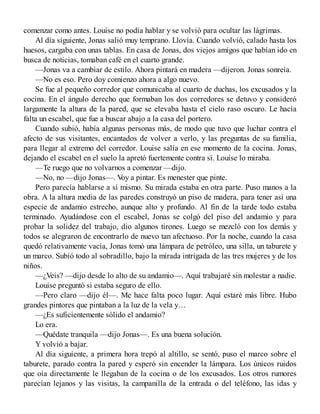 comenzar como antes. Louise no podía hablar y se volvió para ocultar las lágrimas.
Al día siguiente, Jonas salió muy temprano. Llovía. Cuando volvió, calado hasta los
huesos, cargaba con unas tablas. En casa de Jonas, dos viejos amigos que habían ido en
busca de noticias, tomaban café en el cuarto grande.
—Jonas va a cambiar de estilo. Ahora pintará en madera —dijeron. Jonas sonreía.
—No es eso. Pero doy comienzo ahora a algo nuevo.
Se fue al pequeño corredor que comunicaba al cuarto de duchas, los excusados y la
cocina. En el ángulo derecho que formaban los dos corredores se detuvo y consideró
largamente la altura de la pared, que se elevaba hasta el cielo raso oscuro. Le hacía
falta un escabel, que fue a buscar abajo a la casa del portero.
Cuando subió, había algunas personas más, de modo que tuvo que luchar contra el
afecto de sus visitantes, encantados de volver a verlo, y las preguntas de su familia,
para llegar al extremo del corredor. Louise salía en ese momento de la cocina. Jonas,
dejando el escabel en el suelo la apretó fuertemente contra sí. Louise lo miraba.
—Te ruego que no volvarnos a comenzar —dijo.
—No, no —dijo Jonas—. Voy a pintar. Es menester que pinte.
Pero parecía hablarse a sí mismo. Su mirada estaba en otra parte. Puso manos a la
obra. A la altura media de las paredes construyó un piso de madera, para tener así una
especie de andamio estrecho, aunque alto y profundo. Al fin de la tarde todo estaba
terminado. Ayudándose con el escabel, Jonas se colgó del piso del andamio y para
probar la solidez del trabajo, dio algunos tirones. Luego se mezcló con los demás y
todos se alegraron de encontrarlo de nuevo tan afectuoso. Por la noche, cuando la casa
quedó relativamente vacía, Jonas tomó una lámpara de petróleo, una silla, un taburete y
un marco. Subió todo al sobradillo, bajo la mirada intrigada de las tres mujeres y de los
niños.
—¿Veis? —dijo desde lo alto de su andamio—. Aquí trabajaré sin molestar a nadie.
Louise preguntó si estaba seguro de ello.
—Pero claro —dijo él—. Me hace falta poco lugar. Aquí estaré más libre. Hubo
grandes pintores que pintaban a la luz de la vela y…
—¿Es suficientemente sólido el andamio?
Lo era.
—Quédate tranquila —dijo Jonas—. Es una buena solución.
Y volvió a bajar.
Al día siguiente, a primera hora trepó al altillo, se sentó, puso el marco sobre el
taburete, parado contra la pared y esperó sin encender la lámpara. Los únicos ruidos
que oía directamente le llegaban de la cocina o de los excusados. Los otros rumores
parecían lejanos y las visitas, la campanilla de la entrada o del teléfono, las idas y
 