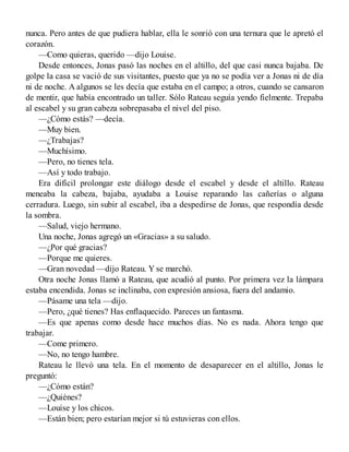 nunca. Pero antes de que pudiera hablar, ella le sonrió con una ternura que le apretó el
corazón.
—Como quieras, querido —dijo Louise.
Desde entonces, Jonas pasó las noches en el altillo, del que casi nunca bajaba. De
golpe la casa se vació de sus visitantes, puesto que ya no se podía ver a Jonas ni de día
ni de noche. A algunos se les decía que estaba en el campo; a otros, cuando se cansaron
de mentir, que había encontrado un taller. Sólo Rateau seguía yendo fielmente. Trepaba
al escabel y su gran cabeza sobrepasaba el nivel del piso.
—¿Cómo estás? —decía.
—Muy bien.
—¿Trabajas?
—Muchísimo.
—Pero, no tienes tela.
—Así y todo trabajo.
Era difícil prolongar este diálogo desde el escabel y desde el altillo. Rateau
meneaba la cabeza, bajaba, ayudaba a Louise reparando las cañerías o alguna
cerradura. Luego, sin subir al escabel, iba a despedirse de Jonas, que respondía desde
la sombra.
—Salud, viejo hermano.
Una noche, Jonas agregó un «Gracias» a su saludo.
—¿Por qué gracias?
—Porque me quieres.
—Gran novedad —dijo Rateau. Y se marchó.
Otra noche Jonas llamó a Rateau, que acudió al punto. Por primera vez la lámpara
estaba encendida. Jonas se inclinaba, con expresión ansiosa, fuera del andamio.
—Pásame una tela —dijo.
—Pero, ¿qué tienes? Has enflaquecido. Pareces un fantasma.
—Es que apenas como desde hace muchos días. No es nada. Ahora tengo que
trabajar.
—Come primero.
—No, no tengo hambre.
Rateau le llevó una tela. En el momento de desaparecer en el altillo, Jonas le
preguntó:
—¿Cómo están?
—¿Quiénes?
—Louise y los chicos.
—Están bien; pero estarían mejor si tú estuvieras con ellos.
 