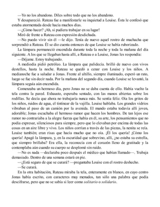 —Yo no los abandono. Díles sobre todo que no los abandono.
Y desapareció. Rateau fue a manifestarle su inquietud a Louise. Ésta le confesó que
estaba atormentada desde hacía muchos días.
—¿Cómo hacer? ¡Ah, si pudiera trabajar en su lugar!
Miró de frente a Rateau con expresión desdichada.
—No puedo vivir sin él —le dijo. Tenía de nuevo aquel rostro de muchacha que
sorprendió a Rateau. Él se dio cuenta entonces de que Louise se había ruborizado.
La lámpara permaneció encendida durante toda la noche y toda la mañana del día
siguiente. A los que se llegaban hasta allí, a Rateau o a Louise, Jonas les respondía:
—Déjame. Estoy trabajando.
A mediodía pidió petróleo. La lámpara que palidecía. brilló de nuevo con vivos
destellos, hasta la noche. Rateau se quedó a cenar con Louise y los niños. A
medianoche fue a saludar a Jonas. Frente al altillo, siempre iluminado, esperó un rato,
luego se fue sin decir nada. Por la mañana del segundo día, cuando Louise se levantó, la
lámpara seguía aún encendida.
Comenzaba un hermoso día, pero Jonas no se daba cuenta de ello. Había vuelto la
tela contra la pared. Exhausto, esperaba sentado, con las manos abiertas sobre los
rodillas. Se decía que ahora no trabajaría nunca más. Se sentía feliz. Oía los gritos de
los niños, ruidos de agua, el tintinear de la vajilla. Louise hablaba. Los grandes vidrios
vibraban al paso de un camión por la avenida. El mundo estaba todavía allí joven,
adorable; Jonas escuchaba el hermoso rumor que hacen los hombres. De tan lejos ese
rumor no contrariaba a la alegre fuerza que había en él, su arte, los pensamientos que no
podia expresar, silenciosos para siempre, pero que lo elevaban por encima de todas las
cosas en un aire libre y vivo. Los niños corrían a través de las piezas, la nenita se reía.
Louise también; eran risas que hacía mucho que no oía. ¡Él los quería! ¡Cómo los
quería! Apagó la lámpara, y, en la oscuridad que sobrevino, allí, ¿no estaba su estrella,
que siempro brillaba? Era ella, la reconocía con el corazón lleno de gratitude y la
contemplaba aún cuando su cuerpo se desplomó sin ruido.
—No es nada —declaraba poco después el médico que habían llamado—. Trabaja
demasiado. Dentro de una semana estará en pie.
—¿Está seguro de que se curará? —preguntaba Louise con el rostro deshecho.
—Se curará.
En la otra habitación, Rateau miraba la tela, enteramente en blanco, en cuyo centro
Jonas había escrito, con caracteres muy menudos, tan sólo una palabra que podía
descifrarse, pero que no se sabía si leer como solitario o solidario.
 