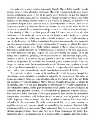 No, nada ocurría como lo había imaginado. Cuando Marcel habla querido llevarla
consigo para ese viaje, ella había protestado. Marcel lo proyectaba desde hacía mucho
tiempo, exactamente desde el fin de la guerra, en el momento en que los negocios
volvieron a normalizarse. Antes de la guerra, el pequeño comercio de tejidos que había
heredado de los padres, cuando renunció a sus estudios de derecho, les permitía vivir
con bastante holgura. En la costa los años do juventud pueden ser felices. Pero a él no
le gustaban mucho los esfuerzos físicos, de manera que muy pronto había dejado de
llevarla a las playas. El pequeño automóvil ya no salía de la ciudad sino para el paseo
de los domingos. Marcel prefería pasar el resto del tiempo en su tienda de telas
mnlticolores, a la sombra de las arcadas de ese barrio a medias indígena, a medias
europeo. Vivían en tres habitaciones sobre la tienda, adornadas con colgaduras árabes y
muebles berberiscos. No habían tenido hijos. Los años habían pasado en la penumbra
que ellos conservaban con las celosías semicorridas. El verano, las playas, los paseos
y hasta el cielo estaban lejos. Nada parecía interesar a Marcel salvo sus negocios.
Janine había creído descubrir su verdadera pasión, el dinero; y a ella no le gustaba eso,
sin saber demasiado por qué. Después de todo, aprovechaba ese dinero. Él no era
avaro; por el contrario, generoso, sobre todo con ella. «Si me ocurriera algo», decía,
«estarías a salvo». Y en efecto, hay que ponerse a salvo de la necesidad. Pero de lo
demás, de lo que no es 1a necesidad más elemental, ¿cómo ponerse a salvo? Y era eso
lo que, de tarde en tarde, Janine sentía confusamente. Mientras tanto, ayudaba a Marcel
a llevar sus libros comerciales y a veces hasta lo reemplazaba en la tienda. Lo más
duro era el verano, cuando el calor mataba hasta la dulce sensación del tedio.
Precisamente en pleno verano había estallado de pronto la guerra; Marcel fue
movilizado, luego licenciado, se produjo la depresión de los negocios y las calles se
tornaron desiertas y calurosas. Si pasaba algo, ella. ya no estaría a salvo. Por eso desde
que las telas volvieron al mercado, Marcel tenía el proyecto de recorrer las aldeas de
las mesetas altas y del sur, para prescindir de intermediarios y vender directamente a
los comerciantes árabes. Había querido llevarla con él. Janine sabía que los medios de
transporte eran precarios; además, se sofocaba; hubiera preferido esperarlo en casa.
Pero Marcel se había obstinado y ella aceptó, porque le habría hecho falta demasiada
energía para contrariarle. Allí estaban ahora y, en verdad. nada se parecía a lo que
había imaginado. Había temido el calor, los enjambres de moscas, los hoteles sucios
colmados de olores anisados. No había pensado en el frío, en el viento cortante, en
aquellas mesetas casi polares, donde se acumulaban las morenas. También había
soñado con palmeras y suave arena. Ahora veía que el desierto no era eso, sino tan sólo
piedras, piedras por todas partes, tanto en el cielo, donde reinaba aún, chirriante y frío,
únicamente el polvo de piedra, como en la tierra, donde sólo crecían, entre las piedras,
 