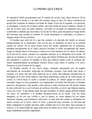 LA PIEDRA QUE CRECE
El automóvil dobló pesadamente por el camino de arcilla roja, ahora borroso. En la
oscuridad de la noche y a un lado del camino, luego al otro, los faros recortaron de
pronto dos casuchas de madera con techo de chapa. Cerca de la segunda, a la derecho,
se distinguía, a través de la ligera niebla, una torre hecha de toscos maderos. Desde lo
alto de la torre salía un cable metálico, invisible en su punto de enganche, pero que
centelleaba a medida que descendía a la luz de los faros, para desaparecer luego detrás
del barranco que cortaba el camino. El coche disminuyó la velocidad y se detuvo a
algunos metros de las casuchas.
El hombre que salió de él y que iba sentado a la derecha del chofer se arrancó
trabajosamente de la portezuela. Una vez de pie, se tambaleó un poco en su enorme
cuerpo de coloso. En la zona oscura cerca del coche, agobiado por el cansancio,
plantado pesadamonto en el suelo, parecía escuchar el ruido acompasado del motor.
Luego se dirigió hacia el barranco y entró en el cono luminoso do los faros. Se detuvo
en lo alto de la cuesta, mientras las espaldas enormes se le dibujaban en la noche. Al
cabo de un instante se volvió. La cara negra del chofer brillaba por encima del tablero
del automóvil y sonreía. El hombre le hizo una señal;el chofer cortó el contacto del
motor. Inmediatamente un profundo silencio fresco cayó sobre el camino y la selva.
Entonces se oyó el rumor de las aguas.
El hombre miraba al río, hacia abajo, señalado únicamente por un amplio
movimiento de oscuridad, salpicado de brillantes escamas. Una noche más densa y
cuajada, a lo lejos, del otro lado, debía de ser la orilla. Sin embargo, mirando bien se
distinguía en la otra orilla inmóvil, una llama amarillenta, como de un velón lejano. El
coloso se volvió hacia el coche y sacudió la cabeza. E1 chofer apagó los faros; los
encendió; luego los hizo parpadear con regularidad. Al borde del barranco el hombre
aparecía, desaparecía, más grande y más macizo a cada resurroeción. De pronto, desde
la otra orilla del río y en el extremo de un brazo invisible, se elevó una linterna muchas
veces en el aire. A una última señal del que acechaba, el chofer apagó definitivamente
los faros. El automóvil y el hombre desaparecieron en la noche. Con los faros
apagados, el río era casi visible o, por lo menos, se veían algunos de sus largos
músculos líquidos, que brillaban a intervalos. A cada lado del camino se dibujaban las
masas oscuras de la selva, sobre el cielo, y parecían muy cercanas. La llovizna que
había empapado el camino una hora antes, flotaba aún en el aire tibio, hacía pesado el
silencio, y la inmovilidad de aquel gran claro en medio de la selva virgen. En el cielo
negro temblaban estrellas empañadas.
 