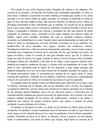 Pero desde la otra orilla llegaron ruidos ahogados de cadenas y de chapoteo. Por
encima de la casucha, a la derecha del hombre que continuaba esperando, el cable se
puso tenso. Comenzó a recorrerlo un sordo rechinar, al tiempo que, desde el río, subía
un ruido a la vez vasto y débil, de aguas surcadas. El rechinar se uniformó, el ruido de
agua se hizo aun más amplio; luego, más preciso mientras la linterna crecía. Ahora se
distinguía claramente el halo amarillento que la rodeaba. El círculo de luz se dilataba
poco a poco para luego volver a encogerse, mientras la linterna brillaba a través de la
bruma y comenzaba a iluminar, por encima y alrededor de ella, una especie de techo
cuadrado, de palmeras secas, sostenido en los cuatro ángulos por gruesas cañas de
bambú. Aquel tosco techado, alrededor del cual se agitaban confusas sombras,
avanzaba con lentitud hacia la costa. Cuando estuvo aproximadamente en medio del río,
desde la orilla se distinguieron con toda claridad, recortados en la luz amarilla, tres
hombrecillos de torso desnudo, casi negros, tocados con sombreros cónicos.
Permanecían inmóviles, sobre las piernas ligeramonte separadas, con el cuerpo un poco
inclinado para compensar la fuerza de la corriente del río, que luchaba con todas sus
aguas invisibles, contra el costado de una gran almadía tosca, que fue lo último en
surgir de entre la noche y las aguas. Cuando la balsa se acercó un poco más, el hombre
distinguió, detrás del sobradillo y del lado de río abajo, a dos negrazos tocados ellos
también con amplios sombreros de paja y vestidos sólo con pantalones de lienzo. Uno
junto al otro, aplicaban toda la fuerza de sus músculos a unas largas pértigas que
hundían lentamente en el río, en la parte trasera de la almadía, mientras los negros, con
el mismo movimiento lento, se inclinaban por encima de las aguas, hasta el límite
extremo del equilibrio. Adelante los tres mulatos, inmóviles, silenciosos, contemplaban
cómo se les acercaba la orilla, sin levantar los ojos hacia el que los esperaba.
La jangada chocó de pronto contra un embarcadero que sobresalía en el agua y que
la linterna, oscilante por el choque, sólo en ese momento vino a revelar. Los negrazos
se quedaron inmóviles, con las manos por encima de la cabeza, apoyadas en el extremo
de las pértigas apenas hundidas, pero con los músculos tensos y recorridos por un
estremecimiento contínuo que parecía provenir del agua misma y de su fuerza. Los otros
echaron cadenas alrededor de los postes del embarcadero, saltaron a las tablas y
tendieron una especie de puente levadizo rústico que cubría, a manera de plano
inclinado, la parte delantera de la balsa.
El hombre se fue hasta el coche y se metió en él, mientras el chofer ponía el motor
en marcha. El automóvil avanzó lentamente hacia el barranco, levantó el capot hacia el
cielo, luego volvió a bajarlo hacia el río y atacó la pendiente. Con los frenos apretados,
rodaba, resbalaba un poco en el barro, se detenía, volvía a ponerse en movimiento.
Ganó el embarcadero, con ruido de tablas que crujían, llegó hasta el extremo de él
 