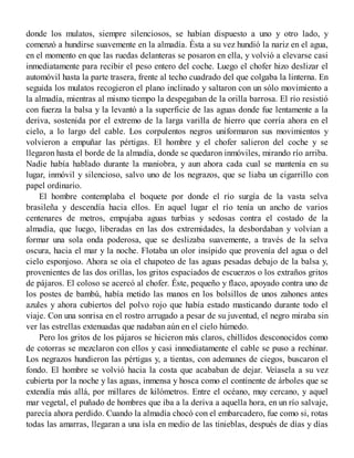 donde los mulatos, siempre silenciosos, se habían dispuesto a uno y otro lado, y
comenzó a hundirse suavemente en la almadía. Ésta a su vez hundió la nariz en el agua,
en el momento en que las ruedas delanteras se posaron en ella, y volvió a elevarse casi
inmediatamente para recibir el peso entero del coche. Luego el chofer hizo deslizar el
automóvil hasta la parte trasera, frente al techo cuadrado del que colgaba la linterna. En
seguida los mulatos recogieron el plano inclinado y saltaron con un sólo movimiento a
la almadía, mientras al mismo tiempo la despegaban de la orilla barrosa. El río resistió
con fuerza la balsa y la levantó a la superficie de las aguas donde fue lentamente a la
deriva, sostenida por el extremo de la larga varilla de hierro que corría ahora en el
cielo, a lo largo del cable. Los corpulentos negros uniformaron sus movimientos y
volvieron a empuñar las pértigas. El hombre y el chofer salieron del coche y se
llegaron hasta el borde de la almadía, donde se quedaron inmóviles, mirando río arriba.
Nadie había hablado durante la maniobra, y aun ahora cada cual se mantenía en su
lugar, inmóvil y silencioso, salvo uno de los negrazos, que se liaba un cigarrillo con
papel ordinario.
El hombre contemplaba el boquete por donde el río surgía de la vasta selva
brasileña y descendía hacia ellos. En aquel lugar el río tenía un ancho de varios
centenares de metros, empujaba aguas turbias y sedosas contra el costado de la
almadía, que luego, liberadas en las dos extremidades, la desbordaban y volvían a
formar una sola onda poderosa, que se deslizaba suavemente, a través de la selva
oscura, hacia el mar y la noche. Flotaba un olor insípido que provenía del agua o del
cielo esponjoso. Ahora se oía el chapoteo de las aguas pesadas debajo de la balsa y,
provenientes de las dos orillas, los gritos espaciados de escuerzos o los extraños gritos
de pájaros. El coloso se acercó al chofer. Éste, pequeño y flaco, apoyado contra uno de
los postes de bambú, había metido las manos en los bolsillos de unos zahones antes
azules y ahora cubiertos del polvo rojo que había estado masticando durante todo el
viaje. Con una sonrisa en el rostro arrugado a pesar de su juventud, el negro miraba sin
ver las estrellas extenuadas que nadaban aún en el cielo húmedo.
Pero los gritos de los pájaros se hicieron más claros, chillidos desconocidos como
de cotorras se mezclaron con ellos y casi inmediatamente el cable se puso a rechinar.
Los negrazos hundieron las pértigas y, a tientas, con ademanes de ciegos, buscaron el
fondo. El hombre se volvió hacia la costa que acababan de dejar. Veíasela a su vez
cubierta por la noche y las aguas, inmensa y hosca como el continente de árboles que se
extendía más allá, por millares de kilómetros. Entre el océano, muy cercano, y aquel
mar vegetal, el puñado de hombres que iba a la deriva a aquella hora, en un río salvaje,
parecía ahora perdido. Cuando la almadía chocó con el embarcadero, fue como si, rotas
todas las amarras, llegaran a una isla en medio de las tinieblas, después de días y días
 