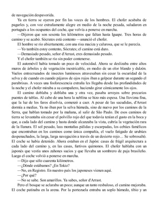 de navegación despavorida.
Ya en tierra se oyeron por fin las voces de los hombres. El chofer acababa de
pagarles y, con voz extrañamente alegre en medio de la noche pesada, saludaron en
portugués a los ocupantes del coche, que volvía a ponerse en marcha.
—Dijeron que son sesenta los kilómetros que faltan hasta Iguape. Tres horas de
camino y se acabó. Sócrates está contento —anunció el chofer.
El hombre se rio abiertamente, con una risa maciza y calurosa, que se le parecía.
—Yo también estoy contento, Sócrates; el camino está duro.
—Demasiado pesado, señor d'Arrast, eres demasiado pesado.
Y el chofer también se rio sin poder contenerse.
El automóvil había tomado un poco de velocidad. Ahora se deslizaba entre altos
muros de árboles y de vegetación inextricable, en medio de un olor blando y dulzón.
Vuelos entrecruzados de insectos luminosos atravesaban sin cesar la oscuridad de la
selva y de cuando en cuando pájaros de ojos rojos iban a golpear durante un segundo el
parabrisas. A veces una fosforescencia extraña les llegaba desde las profundidades de
la noche y el chofer miraba a su compañero, haciendo girar cómicamente los ojos.
El camino doblaba y doblaba una y otra vez, pasaba arroyos sobre precarios
puentes de tablas. Al cabo de una hora la neblina se hizo más espesa. Una llovizna fina,
que la luz de los faros disolvía, comenzó a caer. A pesar de las sacudidas, d'Arrast
dormía a medias. Ya no iban por la selva húmeda, sino de nuevo por los caminos de la
Serra, que hablan tomado por la mañana, al salir de São Paulo. De esos caminos de
tierra se levantaba sin cesar el polvillo rojo del que todavía tenían el gusto en la boca y
que, a cada lado del camino y hasta donde alcanzaba la vista, cubría la vegetación rara
de la llanura. El sol pesado, lass montañas pálidas y escarpadas, los cebúes famélicos
que encontraban en los caminos como única compañía, el vuelo fatigado de urubúes
despenachados, la larga, larga navegación a través de un desierto rojo… Se sobrosaltó.
El coche se había detenido. Ahora estaban en el Japón: casas de frágil arquitectura a
cada lado del camino y, en las casas, furtivos quimonos. El chofer hablaba con un
japonés que vestía unos zahones sucios y que llevaba un sombrero de paja brasileño.
Luego el coche volvió a ponerse en marcha.
—Dijo que sólo cuarenta kilómetros.
—¿Dónde estábamos? ¿En Tokio?
—No, en Registro. En nuestro país los japoneses vienen aquí.
—¿Por qué?
—No se sabe. Son amarillos. Ya sabes, señor d'Arrast.
Pero el bosque se aclaraba un poco; aunque un tanto resbaloso, el camino mejoraba.
El coche patinaba en la arena. Por la portezuela entraba un soplo húmedo, tibio y un
 
