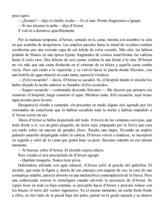 poco agrio.
—¿Sientes? —dijo el chofer, ávido—. Es el mar. Pronto llegaremos a Iguape.
—Si nos alcanza la nafta —dijo d'Arrast.
Y volvió a dormirse apaciblemente.
Por la mañana temprano, d'Arrast, sentado en la cama, miraba con asombro la sala
en que acababa de despertarse. Las amplias paredes hasta la mitad de su altura estaban
recubiertas por una reciente capa de cal teñida de color castaño. Más alto, las habían
pintado de blanco en una época lejana; fragmentos de costras amarillentas las cubrían
hasta el cielo raso. Dos hileras de seis camas estaban la una frente a la otra. D'Arrast
no vio más que una cama deshecha en el extremo de su hilera y aquella cama estaba
vacía. Pero oyó ruido a la izquierda, y se volvió hacia la puerta donde Sócrates, con
una botella de agua mineral en cada mano, apareció riéndose.
—¡Feliz recuerdo! —decía. D'Arrast se sacudió. Sí, el hospital donde el alcalde los
había alojado la noche anterior se llamaba «Feliz recuerdo».
—Seguro recuerdo —continuaba diciendo Sócrates—. Me dijeron que primero era
construir el hospital; luego construir el agua. Mientras tanto, feliz recuerdo, aquí tienes
agua picante para lavarte.
Desapareció riendo y cantando, sin presentar en modo alguno aire agotado por los
estornudos de cataclismo que lo habían sacudido toda la noche y habían impedido a
d’Arrast cerrar un ojo.
Ahora d'Arrast se había despertado del todo. A través de las ventanas con rejas, que
tenía frente a sí, vio un patio pequeño, de tierra roja, empapado por la lluvia que caía
sin ruido sobre un macizo de grandes áloes. Pasaba una mujer, llevando un amplio
pañuelo amarillo desplegado sobre la cabeza. D'Arrast volvió a tenderse, se incorporó
en seguida y salió de la cama que gimió bajo su peso. Sócrates entraba en ese mismo
momento.
—Te buscan, señor d'Arrast. El alcalde espera afuera.
Pero viendo el aire precipitado de d'Arrast agregó:
—Quédate tranquilo. Nunca tiene prisa.
Habiéndose afeitado con agua mineral, d'Arrast salió al porche del pabellón. El
alcalde, que tenía la figura y, detrás de sus anteojos con engaste de oro, la cara de una
comadreja amable, parecía absorto en una melancólica contemplación de la lluvia. Pero
una embelesada sonrisa lo transfiguró cuando advirtió la presencia de d'Arrast. Se
irguió tieso en toda su baja estatura, se precipitó hacia d'Arrast y procuró rodear con
los brazos el torso del «señor ingeniero». En el mismo momento, un coche frenó frente
a ellos, al otro lado de la pared baja del patio, patinó en la greda mojada y se detuvo
 