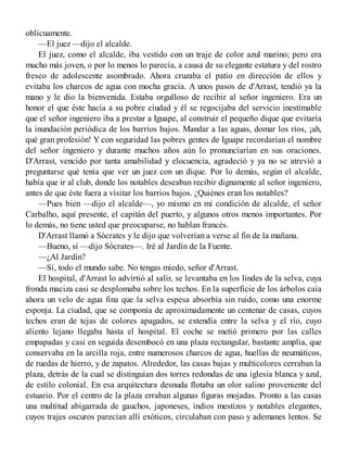 oblicuamente.
—El juez —dijo el alcalde.
El juez, como el alcalde, iba vestido con un traje de color azul marino; pero era
mucho más joven, o por lo menos lo parecía, a causa de su elegante estatura y del rostro
fresco de adolescente asombrado. Ahora cruzaba el patio en dirección de ellos y
evitaba los charcos de agua con mocha gracia. A unos pasos de d'Arrast, tendió ya la
mano y le dio la bienvenida. Estaba orgulloso de recibir al señor ingeniero. Era un
honor el que éste hacía a su pobre ciudad y él se regocijaba del servicio inestimable
que el señor ingeniero iba a prestar a Iguape, al construir el pequeño dique que evitaría
la inundación periódica de los barrios bajos. Mandar a las aguas, domar los ríos, ¡ah,
qué gran profesión! Y con seguridad las pobres gentes de Iguape recordarían el nombre
del señor ingeniero y durante muchos años aún lo pronunciarían en sus oraciones.
D'Arrast, vencido por tanta amabilidad y elocuencia, agradeció y ya no se atrevió a
preguntarse qué tenía que ver un juez con un dique. Por lo demás, según el alcalde,
había que ir al club, donde los notables deseaban recibir dignamente al señor ingeniero,
antes de que éste fuera a visitar los barrios bajos. ¿Quiénes eran los notables?
—Pues bien —dijo el alcalde—, yo mismo en mi condición de alcalde, el señor
Carbalho, aquí presente, el capitán del puerto, y algunos otros menos importantes. Por
lo demás, no tiene usted que preocuparse, no hablan francés.
D'Arrast llamó a Sócrates y le dijo que volverían a verse al fin de la mañana.
—Bueno, sí —dijo Sócrates—. Iré al Jardín de la Fuente.
—¿Al Jardín?
—Sí, todo el mundo sabe. No tengas miedo, señor d'Arrast.
El hospital, d'Arrast lo advirtió al salir, se levantaba en los lindes de la selva, cuya
fronda maciza casi se desplomaba sobre los techos. En la superficie de los árbolos caía
ahora un velo de agua fina que la selva espesa absorbía sin ruido, como una enorme
esponja. La ciudad, que se componía de aproximadamente un centenar de casas, cuyos
techos eran de tejas de colores apagados, se extendía entre la selva y el río, cuyo
aliento lejano llegaba hasta el hospital. El coche se metió primero por las calles
empapadas y casi en seguida desembocó en una plaza rectangular, bastante amplia, que
conservaba en la arcilla roja, entre numerosos charcos de agua, huellas de neumáticos,
de ruedas de hierro, y de zapatos. Alrededor, las casas bajas y multicolores cerraban la
plaza, detrás de la cual se distinguían dos torres redondas de una iglesia blanca y azul,
de estilo colonial. En esa arquitectura desnuda flotaba un olor salino proveniente del
estuario. Por el centro de la plaza erraban algunas figuras mojadas. Pronto a las casas
una multitud abigarrada de gauchos, japoneses, indios mestizos y notables elegantes,
cuyos trajes oscuros parecían allí exóticos, circulaban con paso y ademanes lentos. Se
 