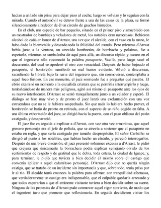hacían a un lado sin prisa para dejar paso al coche; luego so volvían y lo seguían con la
mirada. Cuando el automóvil se detuvo frente a una de las casas de la plaza, se formó
silenciosamente alrededor de él un círculo de gauchos húmedos.
En el club, una especie de bar pequeño, situado en el primer piso y amueblado con
un mostrador de bambúes y veladores de metal, los notables eran numerosos. Bebieron
alcohol de caña en honor de d'Arrast, una vez que el alcalde, con el vaso en la mano, le
hubo dado la bienvenida y deseado toda la felicidad del mundo. Pero mientras d'Arrast
bebía junto a la ventana, un atrevido hombretón, de bombacha y polainas, fue a
espetarle, mientras se tambaleaba de aquí para allá, un discurso rápido y oscuro en el
que el ingeniero sólo roconoció la palabra pasaporte. Vaciló, pero luego sacó el
documento, del cual se apoderó el otro con voracidad. Después de haber hojeado el
pasaporte, el hombretón manifestó un mal humor evidente. Volvió a discursear,
sacudiendo la libreta bajo la nariz del ingeniero que, sin conmoverse, contemplaba a
aquel loco furioso. En ese momento, el juez sonriendo fue a preguntar qué pasaba. El
ebrio examinó un momento a la escuálida criatura que se permitía interrumpirlo y luego,
tambaleándose de manera más peligrosa, agitó así mismo el pasaporte ante los ojos de
su nuevo interlocutor. D'Arrast se sentó tranquilamente junto a un velador y esperó. El
diálogo se hizo muy vivo y de pronto el juez lanzó una exclamación con una voz
estruendosa que no se le hubiera sospechado. Sin que nada lo hubiera hecho prever, el
hombretón se batió de pronto en retirada, con el aspecto de un niño cogido en falta. A
una última exhortación del juez, se dirigió hacia la puerta, con el paso oblicuo del patán
castigado, y desapareció.
El juez fue en seguida a explicar a d'Arrast, con voz otra vez armoniosa, que aquel
grosero personaje era el jefe de policía, que se atrevía a sostener que el pasaporte no
estaba en regla, y que sería castigado por tamaño despropósito. El señor Carbalho se
dirigió al punto a los notables, que habían hecho un círculo, y pareció interrogarlos.
Después de una breve discusión, el juez presentó solemnes excusas a d'Arrast, le pidió
que creyera que únicamente la borrachera podía explicar semejanto olvido de los
sentimientos de respeto y de gratitud que le debía, toda entera, la ciudad de Iguape, y,
para terminar, le pidió que tuviera a bien decidir él mismo sobre el castigo que
convenía aplicar a aquel calamitoso personaje. D'Arrast dijo que no quería ningún
castigo, que se trataba de un incidente sin importancia y que, sobre todo, tenía prisa por
ir al río. El alcalde tomó entonces la palabra para afirmar, con tranquilidad afectuosa,
que verdaderamente un castigo era indispensable, que el culpable quedaría arrestado y
que todos esperarían a que el eminente visitante tuviera a bien decidir sobre su suerte.
Ninguna de las protestas de d'Arrast pudo conmover aquel rigor sonriente, de modo que
el ingeniero tuvo que prometer que reflexionaría. En seguida decidieron visitar los
 