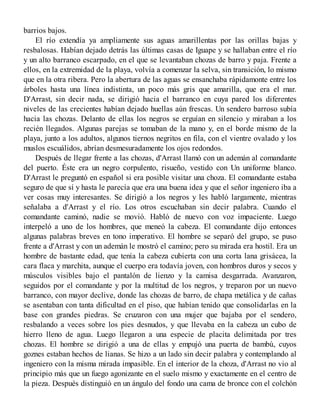 barrios bajos.
El río extendía ya ampliamente sus aguas amarillentas por las orillas bajas y
resbalosas. Habían dejado detrás las últimas casas de Iguape y se hallaban entre el río
y un alto barranco escarpado, en el que se levantaban chozas de barro y paja. Frente a
ellos, en la extremidad de la playa, volvía a comenzar la selva, sin transición, lo mismo
que en la otra ribera. Pero la abertura de las aguas se ensanchaba rápidamonte entre los
árboles hasta una línea indistinta, un poco más gris que amarilla, que era el mar.
D'Arrast, sin decir nada, se dirigió hacia el barranco en cuya pared los diferentes
niveles de las crecientes habían dejado huellas aún frescas. Un sendero barroso subía
hacia las chozas. Delanto de ellas los negros se erguían en silencio y miraban a los
recién llegados. Algunas parejas se tomaban de la mano y, en el borde mismo de la
playa, junto a los adultos, algunos tiernos negritos en fila, con el vientre ovalado y los
muslos escuálidos, abrían desmesuradamente los ojos redondos.
Después de llegar frente a las chozas, d'Arrast llamó con un ademán al comandante
del puerto. Éste era un negro corpulento, risueño, vestido con Un uniforme blanco.
D'Arrast le preguntó en español si era posible visitar una choza. El comandante estaba
seguro de que sí y hasta le parecía que era una buena idea y que el señor ingeniero iba a
ver cosas muy interesantes. Se dirigió a los negros y les habló largamente, mientras
señalaba a d'Arrast y el río. Los otros escuchaban sin decir palabra. Cuando el
comandante caminó, nadie se movió. Habló de nuevo con voz impaciente. Luego
interpeló a uno de los hombres, que meneó la cabeza. El comandante dijo entonces
algunas palabras breves en tono imperativo. El hombre se separó del grupo, se puso
frente a d'Arrast y con un ademán le mostró el camino; pero su mirada era hostil. Era un
hombre de bastante edad, que tenía la cabeza cubierta con una corta lana grisácea, la
cara flaca y marchita, aunque el cuerpo era todavía joven, con hombros duros y secos y
músculos visibles bajo el pantalón de lienzo y la camisa desgarrada. Avanzaron,
seguidos por el comandante y por la multitud de los negros, y treparon por un nuevo
barranco, con mayor declive, donde las chozas de barro, de chapa metálica y de cañas
se asentaban con tanta dificultad en el piso, que habían tenido que consolidarlas en la
base con grandes piedras. Se cruzaron con una mujer que bajaba por el sendero,
resbalando a veces sobre los pies desnudos, y que llevaba en la cabeza un cubo de
hierro lleno de agua. Luego llegaron a una especie de placita delimitada por tres
chozas. El hombre se dirigió a una de ellas y empujó una puerta de bambú, cuyos
goznes estaban hechos de lianas. Se hizo a un lado sin decir palabra y contemplando al
ingeniero con la misma mirada impasible. En el interior de la choza, d'Arrast no vio al
principio más que un fuego agonizante en el suelo mismo y exactamente en el centro de
la pieza. Después distinguió en un ángulo del fondo una cama de bronce con el colchón
 