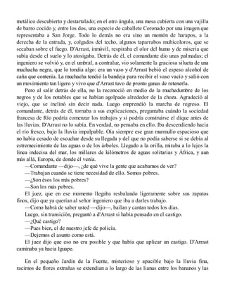 metálico descubierto y destartalado; en el otro ángulo, una mesa cubierta con una vajilla
de barro cocido y, entre los dos, una especie de caballete Coronado por una imagen que
representaba a San Jorge. Todo lo demás no era sino un montón de harapos, a la
derecha de la entrada, y, colgados del techo, algunos taparrabos multicoloros, que se
secaban sobre el fuego. D'Arrast, inmóvil, respiraba el olor del humo y de miseria que
subía desde el suelo y lo atosigaba. Detrás de él, el comandante dio unas palmadas; el
ingeniero se volvió y, en el umbral, a contraluz, vio solamente la graciosa silueta de una
muchacha negra, que lo tondia algo: era un vaso y d'Arrast bebió el espeso alcohol de
caña que contenía. La muchacha tendió la bandeja para recibir el vaso vacío y salió con
un movimiento tan ligero y vivo que d'Arrast tuvo de pronto ganas de retenerla.
Pero al salir detrás de ella, no la reconoció en medio de la muchedumbre de los
negros y de los notables que se habían agolpado alrededor de la choza. Agradeció al
viejo, que se inclinó sin decir nada. Luego emprendió la marcha de regreso. El
comandante, detrás de él, tornaba a sus explicaciones, preguntaba cuándo la sociedad
francesa de Río podría comenzar los trabajos y si podría construirse el dique antes de
las lluvias. D'Arrast no lo sabía. En verdad, no pensaba en ello. Iba descendiendo hacia
el río fresco, bajo la lluvia impalpable. Oía siempre ese gran murmullo espacioso que
no había cesado de escuchar desde su llegada y del que no podía saberse si se debía al
estremecimiento de las aguas o de los árboles. Llegado a la orilla, miraba a lo lejos la
línea indecisa del mar, los millares de kilómetros de aguas solitarias y África, y aun
más allá, Europa, de donde él venía.
—Comandante —dijo—, ¿de qué vive la gente que acabamos de ver?
—Trabajan cuando se tiene necesidad de ello. Somos pobres.
—¿Son ésos los más pobres?
—Son los más pobres.
El juez, que en ese momento llegaba resbalando ligeramente sobre sus zapatos
finos, dijo que ya querían al señor ingeniero que iba a darles trabajo.
—Como habrá de saber usted —dijo—, bailan y cantan todos los días.
Luego, sin transición, preguntó a d'Arrast si había pensado en el castigo.
—¿Qué castigo?
—Pues bien, el de nuestro jefe de policía.
—Dejemos el asunto como está.
El juez dijo que eso no era posible y que había que aplicar un castigo. D'Arrast
caminaba ya hacia Iguape.
En el pequeño Jardín de la Fuente, misterioso y apacible bajo la lluvia fina,
racimos de flores extrañas se extendían a lo largo de las lianas entre los bananos y las
 