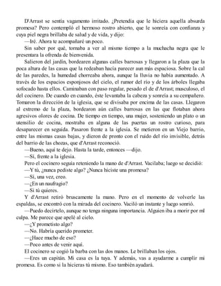 D'Arrast se sentía vagamento irritado. ¿Pretendía que le hiciera aquella absurda
promesa? Pero contempló el hermoso rostro abierto, que le sonreía con confianza y
cuya piel negra brillaba de salud y de vida, y dijo:
—Iré. Ahora te acompañaré un poco.
Sin saber por qué, tornaba a ver al mismo tiempo a la muchacha negra que le
presentara la ofrenda de bienvenida.
Salieron del jardín, bordearen algunas calles barrosas y llegaron a la plaza que la
poca altura de las casas que la redeaban hacía parecer aun más espaciosa. Sobre la cal
de las paredes, la humedad chorreaba ahora, aunque la lluvia no había aumentado. A
través de los espacios esponjosos del cielo, el rumor del río y de los árboles llegaba
sofocado hasta ellos. Caminaban con paso regular, pesado el de d'Arrast; musculoso, el
del cocinero. De cuando en cuando, éste levantaba la cabeza y sonreía a su cempañero.
Tomaron la dirección de la iglesia, que se divisaba por encima de las casas. Llegaron
al extremo de la plaza, bordearon aún calles barrosas en las que flotaban ahora
agresivos olores de cocina. De tiempo en tiempo, una mujer, sosteniendo un plato o un
utensilio de cocina, mostraba en alguna de las puertas un rostro curioso, para
desaparecer en seguida. Pasaron frente a la iglesia. Se metieron en un Viejo barrio,
entre las mismas casas bajas, y dieron de pronto con el ruido del río invisible, detrás
del barrio de las chozas, que d'Arrast reconoció.
—Bueno, aquí te dejo. Hasta la tarde, entonces —dijo.
—Sí, frente a la iglesia.
Pero el cocinero seguía reteniendo la mano de d'Arrast. Vacilaba; luego se decidió:
—Y tú, ¿nunca pediste algo? ¿Nunca hiciste una promesa?
—Sí, una vez, creo.
—¿En un naufragio?
—Si tú quieres.
Y d'Arrast retiró bruscamente la mano. Pero en el momento de volverle las
espaldas, se encontró con la mirada del cocinero. Vaciló un instante y luego sonrió.
—Puedo decírtelo, aunque no tenga ninguna importancia. Alguien iba a morir por ml
culpa. Me parece que apelé al cielo.
—¿Y prometisto algo?
—No. Habría querido prometer.
—¿Hace mucho de eso?
—Poco antes de venir aquí.
El cocinero se cogió la barba con las dos manos. Le brillaban los ojos.
—Eres un capitán. Mi casa es la tuya. Y además, vas a ayudarme a cumplir mi
promesa. Es como si la hicieras tú mismo. Eso también ayudará.
 