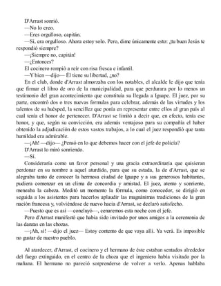 D'Arrast sonrió.
—No lo creo.
—Eres orgulloso, capitán.
—Sí, era orgulloso. Ahora estoy solo. Pero, dime únicamente esto: ¿tu buen Jesús te
respondió siempre?
—¡Siempre no, capitán!
—¿Entonces?
El cocinero rompió a reír con risa fresca e infantil.
—Y bien —dijo— Él tiene su libertad, ¿no?
En el club, donde d'Arrast almorzaba con los notables, el alcalde le dijo que tenía
que firmar el libro de oro de la municipalidad, para que perdurara por lo menos un
testimonio del gran acontecimiento que constituía su llegada a Iguape. El juez, por su
parte, encontró dos o tres nuevas formulas para celebrar, además de las virtudes y los
talentos de su huésped, la sencillez que ponía en representar entre ellos al gran país al
cual tenía el honor de pertenecer. D'Arrast se limitó a decir que, en efecto, tenía ese
honor, y que, según su convicción, era además ventajoso para su compañía el haber
obtenido la adjudicación de estos vastos trabajos, a lo cual el juez respondió que tanta
humildad era admirable.
—¡Ah! —dijo— ¿Pensó en lo que debemos hacer con el jefe de policía?
D'Arrast lo miró sonriendo.
—Sí.
Consideraría como un favor personal y una gracia extraordinaria que quisieran
perdonar en su nombre a aquel aturdido, para que su estada, la de d'Arrast, que se
alegraba tanto de conocer la hermosa ciudad de Iguape y a sus generosos habitantes,
pudiera comenzar en un clima de concordia y amistad. El juez, atento y sonriente,
meneaba la cabeza. Meditó un momento la fórmula, como conocedor, se dirigió en
seguida a los asistentes para hacerlos aplaudir las magnánimas tradiciones de la gran
nación francesa y, volviéndose de nuevo hacia d'Arrast, se declaró satisfecho.
—Puesto que es así —concluyó—, cenaremos esta noche con el jefe.
Pero d'Arrast manifestó que había sido invitado por unos amigos a la ceremonia de
las danzas en las chozas.
—¡Ah, sí! —dijo el juez— Estoy contento de que vaya allí. Ya verá. Es imposible
no gustar de nuestro pueblo.
Al atardecer, d'Arrast, el cocinero y el hermano de éste estaban sentados alrededor
del fuego extinguido, en el centro de la choza que el ingeniero había visitado por la
mañana. El hermano no pareció sorprenderse de volver a verlo. Apenas hablaba
 