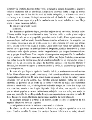 español y se limitaba, las más de las veces, a menear la cabeza. En cuanto al cocinero,
se había interesado por las catedrales. Luego había disertado sobre la sopa de alubias
negras. Ahora, que la luz del día casi se había extinguido, si d'Arrast veía aún al
cocinero y a su hermano, distinguía en cambio mal, al fondo de la choza, las figuras
agazapadas de una mujer vieja y de la muchacha que de nuevo lo había servido. Abajo
se oía el rumor monótono del río.
El cocinero se levantó y dijo:
—Es la hora.
Los hombres se pusieron de pie, pore las mujeres no se movieron. Salieron solos.
D'Arrast vaciló; luego se reunió con los otros. Ya había caído la noche y había dejado
de llover. El cielo, de un negro pálido, parecía todavía líquido. En su agua transparente
y oscura, bajas en el horizonte, las estrellas comenzaban a iluminarse. Se apagaban casi
en seguida, caían una a una en el río, como si el cielo lanzara por gotas sus últimas
luces. El aire espeso olía a agua y a humo. Oíase también el rumor muy cercano de la
enorme selva, que estaba sin embargo inmóvil. De pronto, sonidos de tambores y cantos
se elevaron en la lejanía, primero sordos, luego distintos, que se aproximaban cada vez
más y que por fin callaron. Poco después vieron aparecer una procesión de muchachas
negras, vestidas de blanco, con seda tosca y faldas muy bajas. Metido en una casaca
roja sobre la que le pendía un collar de dientes multicolores, un negrazo las seguía y
detrás de él, en desorden, un grupo de hombres vestidos con pijamas blancos y
músicos, que tocaban triángulos y tambores anchos y cortos. El cocinero dijo que había
que acorupañarlos.
La casa a la que llegaron siguiendo la orilla del río, a varios centenares de metros
de las útimas chozas, era grande, espaciosa y relativamente confortable con sus paredes
blanqueadas en el interior. El suelo era de tierra apisonada; el techo, de cañas y juncos,
sostenido por un poste central. Las paredes estaban peladas. Sobre un altarcito
adornado de palmeras en el fondo de la choza y cubierto de bujías que iluminaban
apenas la mitad de la sala, se distinguía una soberbia imagen, en la que San Jorge, con
aire atractivo, vencía a un dragón bigotudo. Bajo el altar, una especie de nicho
guarnecido de papeles y cuentas multicolores, cobijaba entre una vela y una vasija de
agua, una estatuilla de arcilla pintada de rojo, que representaba a un dios cornudo. El
dios, de aspecto hosco, blandía un desmesurado cuchillo de papel plateado.
El cocinero condujo a d'Arrast a un rincón, donde los dos se quedaron de pie,
pegados a la pared, cerca de la puerta.
—Así podremos irnos sin molestar —murmuró el cocinero.
La choza, en efecto, estaba atestada de hombres y mujeres, apretados unos con
otros. El calor ya subía de punto. Los músicos fueron a colocarse a un lado y otro del
 