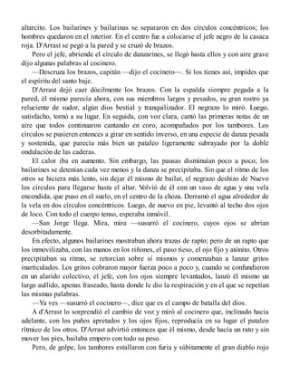 altarcito. Los bailarines y bailarinas se separaron en dos círculos concéntricos; los
hombres quedaron en el interior. En el centro fue a colocarse el jefe negro de la casaca
roja. D'Arrast se pegó a la pared y se cruzó de brazos.
Pero el jefe, abriende el círculo de danzarines, se llegó hasta ellos y con aire grave
dijo algunas palabras al cocinero.
—Descruza los brazos, capitán —dijo el cocinero—. Si los tienes así, impides que
el espíritu del santo baje.
D'Arrast dejó caer dócilmente los brazos. Con la espalda siempre pegada a la
pared, él mismo parecía ahora, con sus miembros largos y pesados, su gran rostro ya
reluciente de sudor, algún dios bestial y tranquilizador. El negrazo lo miró. Luego,
satisfacho, tornó a su lugar. En seguida, con voz clara, cantó las primeras notas de un
aire que todos continuaron cantando en coro, acompañados por los tambores. Los
círculos se pusieren entonces a girar en sentido inverso, en una especie de danza pesada
y sostenida, que parecía más bien un pataleo ligeramente subrayado por la doble
ondulación de las caderas.
El calor iba en aumento. Sin embargo, las pausas disminuían poco a poco; los
bailarines se detenían cada vez menos y la danza se precipitaba. Sin que el ritmo de los
otros se hiciera más lento, sin dejar él mismo de bailar, el negrazo deshizo de Nuevo
los círculos para llegarse hasta el altar. Volvió de él con un vaso de agua y una vela
encendida, que puso en el suelo, en el centro de la choza. Derramó el agua alrededor de
la vela en dos círculos concéntricos. Luego, de nuevo en pie, levantó al techo dos ojos
de loco. Con todo el cuerpo tenso, esperaba inmóvil.
—San Jorge llega. Mira, mira —susurró el cocinero, cuyos ojos se abrían
desorbitadamente.
En efecto, algunos bailarines mostraban ahora trazas de rapto; pero de un rapto que
los inmovilizaba, con las manos en los riñones, el paso tieso, el ojo fijo y atónito. Otros
precipitaban su ritmo, se retorcían sobre sí mismos y comenzaban a lanzar gritos
inarticulados. Los gritos cobraron mayor fuerza poco a poco y, cuando se confundieron
en un alarido colectivo, el jefe, con los ojos siempre levantados, lanzó él mismo un
largo aullido, apenas fraseado, hasta donde le dio la respiración y en el que se repetían
las mismas palabras.
—Ya ves —susurró el cocinero—, dice que es el campo de batalla del dios.
A d'Arrast lo sorprendió el cambio de voz y miró al cocinero que, inclinado hacia
adelante, con los puños apretados y los ojos fijos, reproducía en su lugar el pataleo
rítmico de los otros. D'Arrast advirtió entonces que él mismo, desde hacía un rato y sin
mover los pies, bailaba empero con todo su peso.
Pero, de golpe, los tambores estallaron con furia y súbitamente el gran diablo rojo
 