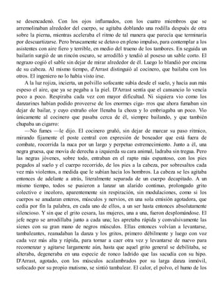 se desencadenó. Con los ojos inflamados, con los cuatro miembros que se
arremolinaban alrededor del cuerpo, se agitaba doblando una rodilla después de otra
sobre la pierna, mientras aceleraba el ritmo de tal manera que parecía que terminaría
por descuartizarse. Pero bruscamente se detuvo en pleno impulso, para contemplar a los
asistentes con aire fiero y terrible, en medio del trueno de los tambores. En seguida un
bailarín surgió de un rincón oscuro, se arrodilló y tendió al poseso un sable corto. El
negrazo cogió el sable sin dejar de mirar alrededor de él. Luego lo blandió por encima
de su cabeza. Al mismo tiempo, d'Arrast distinguió al cocinero, que bailaba con los
otros. El ingeniero no lo había visto irse.
A la luz rojiza, incierta, un polvillo sofocante subía desde el suelo, y hacía aun más
espeso el aire, que ya se pegaba a la piel. D'Arrast sentía que el cansancio lo vencía
poco a poco. Respiraba cada vez con mayor dificultad. Ni siquiera vio como los
danzarines habían podido proveerse de los enormes ciga- rros que ahora fumaban sin
dejar de bailar, y cuyo extraño olor llenaba la choza y lo embriagaba un poco. Vio
únicamente al cocinero que pasaba cerca de él, siempre bailando, y que también
chupaba un cigarro:
—No fumes —le dijo. El cocinero gruñó, sin dejar de marcar su paso rítmico,
mirando fijamente el poste central con expresión de boxeador que está fuera de
combate, rocorrida la nuca por un largo y perpetuo estremecimiento. Junto a él, una
negra gruesa, que movía de derecha a izquierda su cara animal, ladraba sin tregua. Pero
las negras jóvenes, sobre todo, entraban en el rapto más espantoso, con los pies
pegados al suelo y el cuerpo recorrido, de los pies a la cabeza, por sobresaltos cada
vez más violentos, a medida que le subían hacia los hombros. La cabeza se les agitaba
entonces de adelante a atrás, literalmente separada de un cuerpo decapitado. A un
mismo tiempo, todos se pusieron a lanzar un alarido continuo, prolongado grito
colectivo e incoloro, aparentemente sin respiración, sin modulaciones, como si los
cuerpos se anudaran enteros, músculos y nervios, en una sola emisión agotadora, que
cedía por fin la palabra, en cada uno de ellos, a un ser hasta entonces absolutamente
silencioso. Y sin que el grito cesara, las mujeres, una a una, fueron desplomándose. El
jefe negro se arrodillaba junto a cada una; les apretaba rápida y convulsivamente las
sienes con su gran mano de negros músculos. Ellas entonces volvían a levantarse,
tambaleantes, reanudaban la danza y los gritos, primero débilmente y luego con voz
cada vez más alta y rápida, para tornar a caer otra vez y levantarse de nuevo para
recomenzar y agitarse largamente aún, hasta que aquel grito general se debilitaba, se
alteraba, degeneraba en una especie de ronco ladrido que las sacudía con su hipo.
D'Arrast, agotado, con los músculos acalambrados por su larga danza inmóvil,
sofocado por su propio mutismo, se sintió tambalear. El calor, el polvo, el humo de los
 