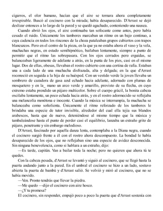 cigarros, el olor humano, hacían que el aire se tornara ahora completamente
irrespirable. Buscó al cocinero con la mirada; había desaparecido. D'Arrast se dejó
deslizar entonces a lo largo de la pared y se quedó agachado, conteniendo una nausea.
Cuando abrió los ojos, el aire continuaba tan sofocante como antes, pero había
cesado el ruido. Únicamente los tambores marcaban un ritmo en un bajo continuo, a
cuya cadencia en todos los rincones de la choza pataleaban grupos cubiertos con trapos
blancuzcos. Pero en el centro de la pieza, en la que ya no estaba ahora el vaso y la vela,
muchachas negras, en estado semihipnótico, bailaban lentamente, siempre a punto de
permitir que el ritmo las sobrepasara. Con los ojos cerrados pero erguidas, se
balanceaban ligeramente de adelante a atrás, en la punta de los pies, casi en el mismo
lugar. Dos de ellas, obesas, llevaban el rostro cubierto con una cortina de rafia. Estaban
una a cada lado de una muchacha disfrazada, alta y delgada; en la que d'Arrast
roconoció en seguida a la hija de su huésped. Con un vestido verde la joven llevaba un
sombrero de cazadora de gasa azul echado hacia adelante, adornado con plumas de
mosquetero y en la_ mano un arco verde y amarillo, provisto de su flecha, en cuyo
extremo estaba prendido un pájaro multicolor. Sobre el cuerpo grácil, la bonita cabeza
oscilaba lentamente, un poco echada hacia atrás, y en el rostro adormecido se reflejaba
una melancolía monótona e inocente. Cuando la música se interrumpía, la muchacha se
balanceaba como soñolienta. Únicamente el ritmo reforzado de los tambores le
brindaba una especie de tutor invisible, alrededor del cual ella tejía sus blandos
arabescos, hasta que de nuevo, deteniéndose al mismo tiempo que la música y
tambaleándose hasta el punto de perder casi el equilibrio, lanzaba un extraño grito de
pájaro, penetrante y sin embargo melodioso.
D'Arrast, fascinado por aquella danza lenta, contemplaba a la Diana negra, cuando
el cocinero surgió frente a él con el rostro ahora descompuesto. La bondad le había
desaparecido de los ojos, que no reflejaban sino una especie de avidez desconocida.
Sin ninguna benevolencia, como si hablara a un extraño, dijo:
—Es tarde, capitán. Van a bailar toda la noche; pero no quieren que ahora tú te
quedes.
Con la cabeza pesada, d'Arrast se levantó y siguió al cocinero, que se llegó hasta la
puerta andando junto a la pared. En el umbral el cocinero se hizo a un lado, sostuvo
abierta la puerta de bambú y d'Arrast salió. Se volvió y miró al cocinero, que no se
había movido.
—Ven. Pronto tendrás que llevar la piedra.
—Me quedo —dijo el cocinero con aire hosco.
—¿Y tu promesa?
El cocinero, sin responder, empujó poco a poco la puerta que d'Arrast sostenía con
 