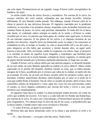una sola mano. Permanecieron así un segundo. Luego d'Arrast cedió, encogiéndose de
hombros. Se alejó.
La noche estaba llena de olores frescos y aromáticos. Por encima de la selva, las
escasas estrellas del cielo austral, esfumadas por una bruma invisible, relucían
débilmente. El aire húmedo estaba pesado. Sin embargo, cuando d'Arrast salié de la
choza le pareció de una deliciosa frescura. El ingeniero marchaba por la pendiente
resbalosa, se acercaba a las primeras chozas, tropezaba como un hombre borracho por
caminos llenos de pozos. La selva, muy próxima, murmuraba. El ruido del río se hacía
más fuerte, el continente entero emergía en medio de la noche y d'Arrast se sentía
invadido por el asco. Le parecía que tenía ganas de vomitar todo aquel país, la tristeza
de sus enormes espacios, la luz glauca de las selvas y el chapoteo nocturno de sus
grandes ríos desiertos. Aquella tierra era demasiado vasta; la sangre y las estaciones se
confundían en ella, el tiempo se licuaba. La vida se desarrollaba allí a ras del suelo, y
para integrarse en ella había que acostarse y dormir durante años, en aquel suelo
barroso o desecado. Allá, en Europa, estaba la vergüenza y la cólera. Aquí, el destierro
o la soledad, en medio de aquellos locos lánguidos y trepidantes, que bailaban para
morir. Pero, a través de la noche húmeda, colmada de olores vegetales, el extraño grito
de pájaro herido lanzado por la hermosa muchacha adormecida, le llegó una vez más.
Cuando d'Arrast, con la cabeza turbia por una molesta jaqueca, se despertó después
de un real sueño, un calor húmedo aplastaba la ciudad y la selva inmóvil. Ahora estaba
esperando en el porche del hospital, mientras miraba su reloj, que se había parado,
inseguro de la hora, asombrado por el silencio que subía de la ciudad, en medio del día
ya avanzado. El cielo, de un azul casi franco, pesaba sobre los primeros techos, que se
borraban. Urubúes amarillentos dormían, inmovilizados por el calor en el techo de la
casa que estaba frente al hospital. Uno de ellos se sacudió de pronto, abrió el pico, hizo
ostensibles señales de disponerse a volar, agitó dos veces las alas polvorientas contra
el cuerpo, se elevó algunos contímetros por encima del techo y volvió a caer, para
dormirse casi inmediatamente.
El ingeniero bajó hacia la ciudad. La plaza principal estaba desierta, así como las
calles que acababa de recorrer. A lo lejos y a cada lado del río flotaba una bruma baja,
por encima de la selva. El calor caía verticalmente y d'Arrast buscó un poco de sombra
para resguardarse. Vio entonces bajo el alero de una de las casas, a un hombrecillo que
le hacía señales. Cuando estuvo más cerca reconoció a Sócrates.
—Y, señor d'Arrast, ¿te gustó la ceremonia?
D'Arrast dijo que hacía demasiado calor en la choza y que prefería el cielo y la
noche.
—Sí —dijo Sócrates—, en tu país sólo hay misas. Nadie baila.
 