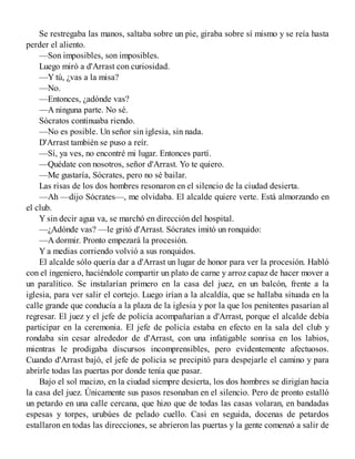 Se restregaba las manos, saltaba sobre un pie, giraba sobre sí mismo y se reía hasta
perder el aliento.
—Son imposibles, son imposibles.
Luego miró a d'Arrast con curiosidad.
—Y tú, ¿vas a la misa?
—No.
—Entonces, ¿adónde vas?
—A ninguna parte. No sé.
Sócratos continuaba riendo.
—No es posible. Un señor sin iglesia, sin nada.
D'Arrast también se puso a reír.
—Sí, ya ves, no encontré mi lugar. Entonces partí.
—Quédate con nosotros, señor d'Arrast. Yo te quiero.
—Me gustaría, Sócrates, pero no sé bailar.
Las risas de los dos hombres resonaron en el silencio de la ciudad desierta.
—Ah —dijo Sócrates—, me olvidaba. El alcalde quiere verte. Está almorzando en
el club.
Y sin decir agua va, se marchó en dirección del hospital.
—¿Adónde vas? —le gritó d'Arrast. Sócrates imitó un ronquido:
—A dormir. Pronto empezará la procesión.
Y a medias corriendo volvió a sus ronquidos.
El alcalde sólo quería dar a d'Arrast un lugar de honor para ver la procesión. Habló
con el ingeniero, haciéndole compartir un plato de carne y arroz capaz de hacer mover a
un paralítico. Se instalarían primero en la casa del juez, en un balcón, frente a la
iglesia, para ver salir el cortejo. Luego irían a la alcaldía, que se hallaba situada en la
calle grande que conducía a la plaza de la iglesia y por la que los penitentes pasarían al
regresar. El juez y el jefe de policía acompañarían a d'Arrast, porque el alcalde debía
participar en la ceremonia. El jefe de policía estaba en efecto en la sala del club y
rondaba sin cesar alrededor de d'Arrast, con una infatigable sonrisa en los labios,
mientras le prodigaba discursos incomprensibles, pero evidentemente afectuosos.
Cuando d'Arrast bajó, el jefe de policía se precipitó para despejarle el camino y para
abrirle todas las puertas por donde tenía que pasar.
Bajo el sol macizo, en la ciudad siempre desierta, los dos hombres se dirigían hacia
la casa del juez. Únicamente sus pasos resonaban en el silencio. Pero de pronto estalló
un petardo en una calle cercana, que hizo que de todas las casas volaran, en bandadas
espesas y torpes, urubúes de pelado cuello. Casi en seguida, docenas de petardos
estallaron en todas las direcciones, se abrieron las puertas y la gente comenzó a salir de
 