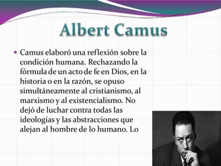  Camus elaboró una reflexión sobre la
condición humana. Rechazando la
fórmulade un actode feen Dios, en la
historia o en la razón, se opuso
simultáneamente al cristianismo, al
marxismo y al existencialismo. No
dejó de luchar contra todas las
ideologías y las abstracciones que
alejan al hombre de lo humano. Lo
definiócomo la Filosofíadel absurdo.
 