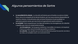 Algunos pensamientos de Sartre
● La necesidad de los demás.- La cima del sufrimiento para el hombre no está en el dolor
físico, sino en la compañía de los demás hombres, por esa causa estamos desposeídos de
nosotros mismos, si estuviéramos solos seríamos fantasmas sin personalidad, no
sabríamos quienes somos, por eso el otro es la garantía de nuestra existencia.
● La sociedad.- Está compuesta por tres tipos de hombres: los sinvergüenzas, los cobardes
y aquellos que viven sin comprometerse jamás
○ Los sinvergüenzas.- Son burgueses satisfechos, inaccesibles a la náusea y a la inquietud.
Creen en un orden natural inmutable que justifica su existencia.
○ Los cobardes.- Son aquellos que se enrolan sencillamente porque hay que dar una meta a
sus vidas y sin verdadero amor y sin convicción inicial.
 
