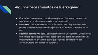 Algunos pensamientos de Kierkegaard:
● El hombre.- es un ser concreto de carne y hueso de carne y hueso, existe
aquí y ahora, requiere su mundo interior para existir.
● La muerte.- todos padecemos una enfermedad mortal que es la muerte,
pero se pueden salvarse cuando dejan entrar a Cristo en sí mismo y en su
vida.
● Decidirse por una sola cosa.- Es necesario querer una sola cosa y dedicarse a
ello, ya que, aquel que quiere dos cosas tiene una doble personalidad y una
doble mentalidad, en cambio aquel que se dedica a una sola cosa es
auténtico, tiene una existencia auténtica.
 