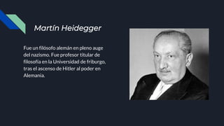 Martín Heidegger
Fue un filósofo alemán en pleno auge
del nazismo. Fue profesor titular de
filosofía en la Universidad de friburgo,
tras el ascenso de Hitler al poder en
Alemania.
 