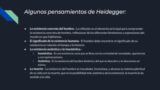 Algunos pensamientos de Heidegger:
● La existencia concreta del hombre.- La reflexión es el elemento principal para comprender
la existencia concreta de hombre, reflexionar de los diferentes fenómenos y expresiones del
mundo en que habitamos.
● El significado de la existencia humana.- El hombre debe encontrar el significado de su
existencia en relación al tiempo y la historia.
● La existencia auténtica y la inauténtica.-
○ Inauténtica.- Es una existencia vacía que se llena con la curiosidad de novedades, apariencias
y con equivocaciones.
○ Auténtica.- Es la existencia del hombre dinámico, del que se descubre y se desconose así
mismo.
● La muerte.- La existencia del hombre es inacabada, inconclusa, y alcanza su máxima plenitud
de su vida con la muerte, que es la posibilidad más auténtica de la existencia, la muerte le da
sentido a la vida.
 