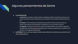 Algunos pensamientos de Sartre
● La existencia del:
○ Lo absurdo: Se presenta cuando nosotros no podemos explicar la existencia de lo que nos
rodea, no sabemos lo que realmente son, es la existencia sin sentido,la existencia de estar
ahí.
○ La náusea.- Es el sentimiento de repulsión que sentimos frente a lo real cuando nos
damos cuenta de que o lo percibimos su apariencia y no su ser total, su esencia.
○ La angustia.- Se genera en nosotros cuando nos sentimos libres, como todo es absurdo y
nauseabundo, no existe ningún valor digno de ser vivido que pueda aclarar o justificar una
elección, es la negación de la bondad.
● La libertad.- Es un valor que todos hombes poseen desde el nacimiento, que consiste en la
total independencia.
 