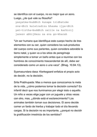 se identifica con el cuerpo, no es mejor que un asno.
Luego, ¿de qué vale su filosofía?
 yasyatma-buddhih kunape tridhatuke
 sva-dhih kalatradisu bhauma ijya-dhih
 yat-tirtha-buddhih salile na karhicij
 janesv abhijñesu sa eva go-kharah

"Un ser humano que identifique este cuerpo hecho de tres
elementos con su ser, quien considera los sub-productos
del cuerpo como sus parientes, quien considera adorable la
tierra natal, y quien va a los sitios de peregrinaje
simplemente a tomar un baño antes que a reunirse con los
hombres de conocimiento trascendental de allí, debe ser
considerado como un asno o una vaca". (Bhag. 10.84.13).

Syamasundara dasa: Kierkegaard enfatiza el propio acto
de decidir, no la decisión.

Srila Prabhupada: Mas a menos que conozcamos la meta
de la vida, ¿cómo podemos tomar la decisión correcta? Es
infantil decir que nos iluminamos por elegir ésto o aquello.
Un niño a veces elige jugar con un juguete y otras veces
con otro, mas, ¿dónde está el esclarecimiento? Los
animales también toman sus decisiones. El asno decide
comer un fardo de hierba y trabajar todo el día llevando
cargas. Si la decisión no es importante, ¿porqué no decidir
la gratificación irrestricta de los sentidos?
 