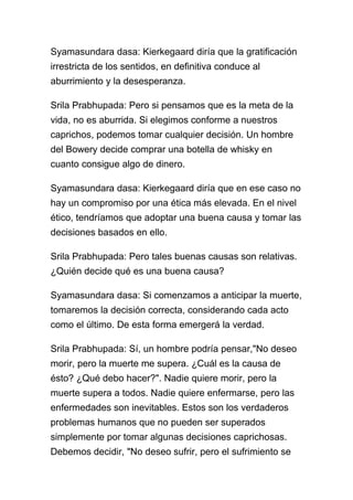 Syamasundara dasa: Kierkegaard diría que la gratificación
irrestricta de los sentidos, en definitiva conduce al
aburrimiento y la desesperanza.

Srila Prabhupada: Pero si pensamos que es la meta de la
vida, no es aburrida. Si elegimos conforme a nuestros
caprichos, podemos tomar cualquier decisión. Un hombre
del Bowery decide comprar una botella de whisky en
cuanto consigue algo de dinero.

Syamasundara dasa: Kierkegaard diría que en ese caso no
hay un compromiso por una ética más elevada. En el nivel
ético, tendríamos que adoptar una buena causa y tomar las
decisiones basados en ello.

Srila Prabhupada: Pero tales buenas causas son relativas.
¿Quién decide qué es una buena causa?

Syamasundara dasa: Si comenzamos a anticipar la muerte,
tomaremos la decisión correcta, considerando cada acto
como el último. De esta forma emergerá la verdad.

Srila Prabhupada: Sí, un hombre podría pensar,"No deseo
morir, pero la muerte me supera. ¿Cuál es la causa de
ésto? ¿Qué debo hacer?". Nadie quiere morir, pero la
muerte supera a todos. Nadie quiere enfermarse, pero las
enfermedades son inevitables. Estos son los verdaderos
problemas humanos que no pueden ser superados
simplemente por tomar algunas decisiones caprichosas.
Debemos decidir, "No deseo sufrir, pero el sufrimiento se
 