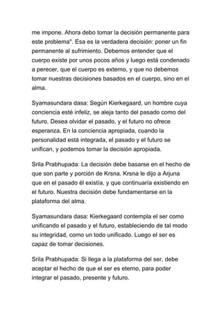 me impone. Ahora debo tomar la decisión permanente para
este problema". Esa es la verdadera decisión: poner un fin
permanente al sufrimiento. Debemos entender que el
cuerpo existe por unos pocos años y luego está condenado
a perecer, que el cuerpo es externo, y que no debemos
tomar nuestras decisiones basados en el cuerpo, sino en el
alma.

Syamasundara dasa: Según Kierkegaard, un hombre cuya
conciencia esté infeliz, se aleja tanto del pasado como del
futuro. Desea olvidar el pasado, y el futuro no ofrece
esperanza. En la conciencia apropiada, cuando la
personalidad está integrada, el pasado y el futuro se
unifican, y podemos tomar la decisión apropiada.

Srila Prabhupada: La decisión debe basarse en el hecho de
que son parte y porción de Krsna. Krsna le dijo a Arjuna
que en el pasado él existía, y que continuaría existiendo en
el futuro. Nuestra decisión debe fundamentarse en la
plataforma del alma.

Syamasundara dasa: Kierkegaard contempla el ser como
unificando el pasado y el futuro, estableciendo de tal modo
su integridad, como un todo unificado. Luego el ser es
capaz de tomar decisiones.

Srila Prabhupada: Si llega a la plataforma del ser, debe
aceptar el hecho de que el ser es eterno, para poder
integrar el pasado, presente y futuro.
 