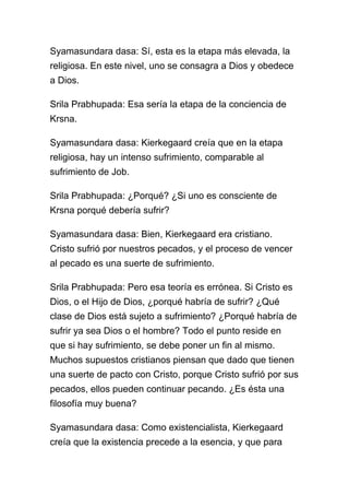 Syamasundara dasa: Sí, esta es la etapa más elevada, la
religiosa. En este nivel, uno se consagra a Dios y obedece
a Dios.

Srila Prabhupada: Esa sería la etapa de la conciencia de
Krsna.

Syamasundara dasa: Kierkegaard creía que en la etapa
religiosa, hay un intenso sufrimiento, comparable al
sufrimiento de Job.

Srila Prabhupada: ¿Porqué? ¿Si uno es consciente de
Krsna porqué debería sufrir?

Syamasundara dasa: Bien, Kierkegaard era cristiano.
Cristo sufrió por nuestros pecados, y el proceso de vencer
al pecado es una suerte de sufrimiento.

Srila Prabhupada: Pero esa teoría es errónea. Si Cristo es
Dios, o el Hijo de Dios, ¿porqué habría de sufrir? ¿Qué
clase de Dios está sujeto a sufrimiento? ¿Porqué habría de
sufrir ya sea Dios o el hombre? Todo el punto reside en
que si hay sufrimiento, se debe poner un fin al mismo.
Muchos supuestos cristianos piensan que dado que tienen
una suerte de pacto con Cristo, porque Cristo sufrió por sus
pecados, ellos pueden continuar pecando. ¿Es ésta una
filosofía muy buena?

Syamasundara dasa: Como existencialista, Kierkegaard
creía que la existencia precede a la esencia, y que para
 