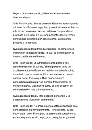 llegar a la autorealización, debemos atravesar estas
diversas etapas.

Srila Prabhupada: Eso es correcto. Estamos transmigrando
a través de diferentes especies, y eventualmente arribamos
a la forma humana en la cual podemos comprender el
propósito de la vida. En la etapa perfecta, nos volvemos
conscientes de Krsna; por consiguiente, la existencia
precede a la esencia.

Syamasundara dasa: Para Kierkegaard, el compromiso
culmina en la etapa religiosa, la cual se epitomiza en la
interiorización del sufrimiento.

Srila Prabhupada: El sufrimiento surge porque nos
identificamos con el cuerpo. Si una persona tiene un
accidente automovilístico, en realidad no debería sufrir,
mas dado que se auto-identifica con la materia, con el
cuerpo, sufre. Puesto que Dios posee siempre
conocimiento absoluto y es siempre trascendental al
mundo material, Dios nunca sufre. Es una cuestión de
conocimiento si hay sufrimiento o no.

Syamasundara dasa: ¿Mas acaso la penitencia y la
austeridad no involucran sufrimiento?

Srila Prabhupada: No. Para quienes están avanzados en el
conocimiento, no hay sufrimiento. Por supuesto, puede
haber algún dolor físico, pero la persona de conocimiento
entiende que no es el cuerpo; por consiguiente, ¿porqué
 