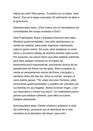 habría de sufrir? Ella piensa, "Cumpliré con mi deber. Hare
Krsna". Esa es la etapa avanzada- El sufrimiento se debe a
la ignorancia.

Syamasundara dasa: ¿Pero acaso uno no menosprecia las
comodidades del cuerpo sirviendo a Dios?

Srila Prabhupada: Rupa y Sanatana Gosvami eran altos
Ministros gubernamentales, mas ellos abandonaron su
opulencia material, para poder dispensar misericordia
sobre la gente común. Así pues, ellos aceptaron un mero
lienzo y durmieron debajo de distintos árboles cada noche.
Por supuesto, los necios dirían que ellos estaban sufriendo,
pero ellos estaban inmersos en el océano de
bienaventuranza trascendental, escribiendo acerca de los
pasatiempos de Krsna con las gopis. Ellos ocupaban su
mente en pensamientos acerca de Krsna y las gopis, y
escribían libros dìa tras día. Ellos no sufrían, aunque un
necio podría pensar, "Oh, estos dos eran ministros, altos
funcionarios gubernamentales, y estaban tan cómodos con
sus familias en sus hogares. Ahora no tienen hogar, y van
con taparrabos y comen muy poco". Un materialista podría
pensar que estaban sufriendo, pero ellos no sufrían.
Estaban disfrutando.

Syamasundara dasa: Ciertos cristianos enfatizan el valor
del sufrimiento, pensando que el abandono de la vida
mundana es el abandono del placer, para sufrir.
 