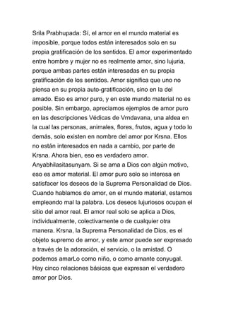 Srila Prabhupada: Sí, el amor en el mundo material es
imposible, porque todos están interesados solo en su
propia gratificación de los sentidos. El amor experimentado
entre hombre y mujer no es realmente amor, sino lujuria,
porque ambas partes están interesadas en su propia
gratificación de los sentidos. Amor significa que uno no
piensa en su propia auto-gratificación, sino en la del
amado. Eso es amor puro, y en este mundo material no es
posible. Sin embargo, apreciamos ejemplos de amor puro
en las descripciones Védicas de Vrndavana, una aldea en
la cual las personas, animales, flores, frutos, agua y todo lo
demás, solo existen en nombre del amor por Krsna. Ellos
no están interesados en nada a cambio, por parte de
Krsna. Ahora bien, eso es verdadero amor.
Anyabhilasitasunyam. Si se ama a Dios con algún motivo,
eso es amor material. El amor puro solo se interesa en
satisfacer los deseos de la Suprema Personalidad de Dios.
Cuando hablamos de amor, en el mundo material, estamos
empleando mal la palabra. Los deseos lujuriosos ocupan el
sitio del amor real. El amor real solo se aplica a Dios,
individualmente, colectivamente o de cualquier otra
manera. Krsna, la Suprema Personalidad de Dios, es el
objeto supremo de amor, y este amor puede ser expresado
a través de la adoración, el servicio, o la amistad. O
podemos amarLo como niño, o como amante conyugal.
Hay cinco relaciones básicas que expresan el verdadero
amor por Dios.
 