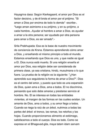 Hayagriva dasa: Según Kierkegaard, el amor por Dios es el
factor decisivo, y de él brota el amor por el prójimo. "Si
aman a Dios por encima de todo lo demás" -escribe-,
"luego aman asimismo a su prójimo, y en su prójimo, a
cada hombre...Ayudar al hombre a amar a Dios, es ayudar
a amar a la otra persona; ser ayudado por otra persona
para amar a Dios, es ser amado".-

Srila Prabhupada: Esa es la base de nuestro movimiento
de conciencia de Krsna. Estamos aprendiendo cómo amar
a Dios, y enseñando el mismo principio a todo el mundo.
Estamos enseñando que Dios es uno, y que nadie es igual
a El. Dios nunca está muerto. Si una religión enseña el
amor por Dios, esa religión debe ser considerada de
primera clase, ya sea cristiana, hindú, musulmana o lo que
fuere. La prueba de la religión es la siguiente: "¿Han
aprendido sus seguidores la forma de amar a Dios?". Dios
es el centro del amor, y puesto que todo es una expansión
de Dios, quien ama a Dios, ama a todos. El no discrimina,
pensando que solo debe amarse y prestarse servicio al
hombre. No. El se interesa en todas las entidades
vivientes, al margen de las formas en las cuales existan. Un
amante de Dios, ama a todos, y su amor llega a todos.
Cuando se riega la raíz de un árbol, nutrimos a todas las
partes del árbol: el tronco, las ramas, los retoños y las
hojas. Cuando proporcionamos alimento al estómago,
satisfacemos a todo el cuerpo. Dios es todo. Como se
expresa en el Bhagavad-gita, maya tatam idam sarvam
 