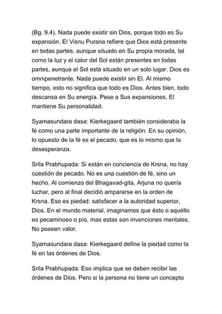 (Bg. 9.4). Nada puede existir sin Dios, porque todo es Su
expansión. El Visnu Purana refiere que Dios está presente
en todas partes, aunque situado en Su propia morada, tal
como la luz y el calor del Sol están presentes en todas
partes, aunque el Sol está situado en un solo lugar. Dios es
omnipenetrante. Nada puede existir sin El. Al mismo
tiempo, esto no significa que todo es Dios. Antes bien, todo
descansa en Su energía. Pese a Sus expansiones, El
mantiene Su personalidad.

Syamasundara dasa: Kierkegaard también consideraba la
fé como una parte importante de la religión. En su opinión,
lo opuesto de la fé es el pecado, que es lo mismo que la
desesperanza.

Srila Prabhupada: Si están en conciencia de Krsna, no hay
cuestión de pecado. No es una cuestión de fé, sino un
hecho. Al comienzo del Bhagavad-gita, Arjuna no quería
luchar, pero al final decidió ampararse en la orden de
Krsna. Eso es piedad: satisfacer a la autoridad superior,
Dios. En el mundo material, imaginamos que ésto o aquéllo
es pecaminoso o pío, mas estas son invenciones mentales.
No poseen valor.

Syamasundara dasa: Kierkegaard define la piedad como la
fé en las órdenes de Dios.

Srila Prabhupada: Eso implica que se deben recibir las
órdenes de Dios. Pero si la persona no tiene un concepto
 