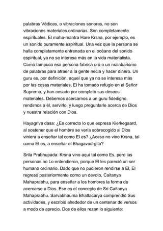 palabras Védicas, o vibraciones sonoras, no son
vibraciones materiales ordinarias. Son completamente
espirituales. El maha-mantra Hare Krsna, por ejemplo, es
un sonido puramente espiritual. Una vez que la persona se
halla completamente entrenada en el océano del sonido
espiritual, ya no se interesa más en la vida materialista.
Como tampoco esa persona fabrica oro o un malabarismo
de palabras para atraer a la gente necia y hacer dinero. Un
guru es, por definición, aquel que ya no se interesa más
por las cosas materiales. El ha tomado refugio en el Señor
Supremo, y han cesado por completo sus deseos
materiales. Debemos acercarnos a un guru fidedigno,
rendirnos a él, servirlo, y luego preguntarle acerca de Dios
y nuestra relación con Dios.

Hayagriva dasa: ¿Es correcto lo que expresa Kierkegaard,
al sostener que el hombre se vería sobrecogido si Dios
viniera a enseñar tal como El es? ¿Acaso no vino Krsna, tal
como El es, a enseñar el Bhagavad-gita?

Srila Prabhupada: Krsna vino aquí tal como Es, pero las
personas no Lo entendieron, porque El les pareció un ser
humano ordinario. Dado que no pudieron rendirse a El, El
regresó posteriormente como un devoto, Caitanya
Mahaprabhu, para enseñar a los hombres la forma de
acercarse a Dios. Ese es el concepto de Sri Caitanya
Mahaprabhu. Sarvabhauma Bhattacarya comprendió Sus
actividades, y escribió alrededor de un centenar de versos
a modo de aprecio. Dos de ellos rezan lo siguiente:
 
