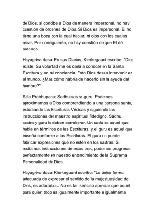 de Dios, si concibe a Dios de manera impersonal, no hay
cuestión de órdenes de Dios. Si Dios es impersonal, El no
tiene una boca con la cual hablar, ni ojos con los cuales
mirar. Por consiguiente, no hay cuestión de que El dé
órdenes.

Hayagriva dasa: En sus Diarios, Kierkegaard escribe: "Dios
existe; Su voluntad me es dada a conocer en la Santa
Escritura y en mi conciencia. Este Dios desea intervenir en
el mundo. ¿Mas cómo habría de hacerlo sin la ayuda del
hombre?"

Srila Prabhupada: Sadhu-sastra-guru. Podemos
aproximarnos a Dios comprendiendo a una persona santa,
estudiando las Escrituras Védicas y siguiendo las
instrucciones del maestro espiritual fidedigno. Sadhu,
sastra y guru lo deben corroborar. Un sadu es aquel que
habla en términos de las Escrituras, y el guru es aquel que
enseña conforme a las Escrituras. El guru no puede
fabricar expresiones que no estén en los sastras. Si
recibimos instrucciones de estos tres, podemos progresar
perfectamente en nuestro entendimiento de la Suprema
Personalidad de Dios.

Hayagriva dasa: Kierkegaard escribe: "La única forma
adecuada de expresar el sentido de la majestuosidad de
Dios, es adorarLo... No es tan sencillo apreciar que aquel
para quien todo es igualmente importante e igualmente
 