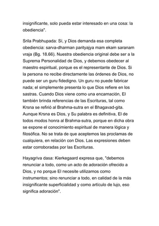 insignificante, solo pueda estar interesado en una cosa: la
obediencia".

Srila Prabhupada: Sí, y Dios demanda esa completa
obediencia: sarva-dharman parityajya mam ekam saranam
vraja (Bg. 18.66). Nuestra obediencia original debe ser a la
Suprema Personalidad de Dios, y debemos obedecer al
maestro espiritual, porque es el representante de Dios. Si
la persona no recibe directamente las órdenes de Dios, no
puede ser un guru fidedigno. Un guru no puede fabricar
nada; el simplemente presenta lo que Dios refiere en los
sastras. Cuando Dios viene como una encarnación, El
también brinda referencias de las Escrituras, tal como
Krsna se refirió al Brahma-sutra en el Bhagavad-gita.
Aunque Krsna es Dios, y Su palabra es definitiva, El de
todos modos honra al Brahma-sutra, porque en dicha obra
se expone el conocimiento espiritual de manera lógica y
filosófica. No se trata de que aceptemos las proclamas de
cualquiera, en relación con Dios. Las expresiones deben
estar corroboradas por las Escrituras.

Hayagriva dasa: Kierkegaard expresa que, "debemos
renunciar a todo, como un acto de adoración ofrecido a
Dios, y no porque El necesite utilizarnos como
instrumentos; sino renunciar a todo, en calidad de la más
insignificante superficialidad y como artículo de lujo, eso
significa adoración".
 